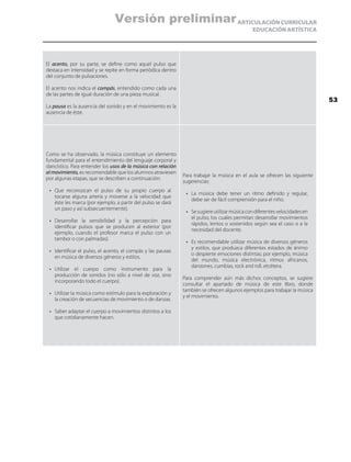 ARTICULACIÓN CURRICULAR
EDUCACIÓN ARTÍSTICA
El acento, por su parte, se define como aquel pulso que
destaca en intensidad y se repite en forma periódica dentro
del conjunto de pulsaciones.
El acento nos indica el compás, entendido como cada una
de las partes de igual duración de una pieza musical.
La pausa es la ausencia del sonido y en el movimiento es la
ausencia de éste.
Como se ha observado, la música constituye un elemento
fundamental para el entendimiento del lenguaje corporal y
dancístico. Para entender los usos de la música con relación
al movimiento, es recomendable que los alumnos atraviesen
por algunas etapas, que se describen a continuación:
•	 Que reconozcan el pulso de su propio cuerpo al
tocarse alguna arteria y moverse a la velocidad que
éste les marca (por ejemplo, a partir del pulso se dará
un paso y así subsecuentemente).
•	 Desarrollar la sensibilidad y la percepción para
identificar pulsos que se producen al exterior (por
ejemplo, cuando el profesor marca el pulso con un
tambor o con palmadas).
•	 Identificar el pulso, el acento, el compás y las pausas
en música de diversos géneros y estilos.
•	 Utilizar el cuerpo como instrumento para la
producción de sonidos (no sólo a nivel de voz, sino
incorporando todo el cuerpo).
•	 Utilizar la música como estímulo para la exploración y
la creación de secuencias de movimiento o de danzas.
•	 Saber adaptar el cuerpo a movimientos distintos a los
que cotidianamente hacen.
Para trabajar la música en el aula se ofrecen las siguiente
sugerencias:
•	 La música debe tener un ritmo definido y regular,
debe ser de fácil comprensión para el niño.
•	 Sesugiereutilizarmúsicacondiferentesvelocidadesen
el pulso, los cuales permitan desarrollar movimientos
rápidos, lentos o sostenidos según sea el caso o a la
necesidad del docente.
•	 Es recomendable utilizar música de diversos géneros
y estilos, que produzca diferentes estados de ánimo
o despierte emociones distintas; por ejemplo, música
del mundo, música electrónica, ritmos africanos,
danzones, cumbias, rock and roll, etcétera.
Para comprender aún más dichos conceptos, se sugiere
consultar el apartado de música de este libro, donde
también se ofrecen algunos ejemplos para trabajar la música
y el movimiento.
53
Versión preliminar
 