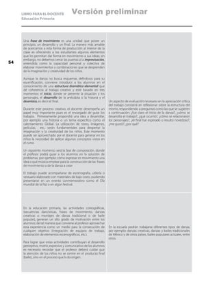 LIBRO PARA EL DOCENTE
Educación Primaria
Una frase de movimiento es una unidad que posee un
principio, un desarrollo y un final. La manera más amable
de acercarnos a esta forma de producción al interior de la
clase es ofreciendo a los estudiantes algunos elementos
que les permitan dar forma en movimiento a sus ideas; sin
embargo, no debemos cerrar las puertas a la improvisación,
entendida como la capacidad personal y colectiva de
elaborar movimientos y combinaciones que se desprenden
de la imaginación y creatividad de los niños.
Aunque la danza no busca esquemas definitivos para su
escenificación, conviene introducir a los alumnos en el
conocimiento de una estructura dramática elemental que
dé coherencia al trabajo creativo y esté basado en tres
momentos: el inicio, donde se presente la situación y los
personajes, el desarrollo de la anécdota o la historia y el
desenlace, es decir el final.
Durante este proceso creativo, el docente desempeña un
papel muy importante pues es el encargado de guiar los
trabajos. Primeramente propondrá una idea a desarrollar,
por ejemplo una historia o un tema específico como el
calentamiento Global. La utilización de texto, imágenes,
películas, etc., serán fundamentales para despertar la
imaginación y la creatividad de los niños. Este momento
puede ser aprovechado por el docente para generar en los
niños la necesidad de aplicar algunos conceptos vistos en
el curso.
Un siguiente momento será la fase de composición, donde
el profesor podrá guiar a los alumnos en la solución de
problemas, por ejemplo: cómo expresar en movimiento una
idea o qué música emplear para la construcción de las frases
de movimiento o de la danza a crear
El trabajo puede acompañarse de escenografía, utilería o
vestuario elaborado con materiales de bajo costo, pudiendo
presentarse en un evento conmemorativo como el Día
mundial de la Paz o en algún festival.
Un aspecto de evaluación necesario en la apreciación crítica
del trabajo consistirá en reflexionar sobre la estructura del
mismo, respondiendo a preguntas como las que se sugieren
a continuación: ¿fue claro el inicio de la danza?, ¿cómo se
desarrollo el trabajo?, ¿qué ocurrió?, ¿cómo se relacionaron
los personajes?, ¿el final fue esperado o resulto novedoso?,
¿me gustó?, ¿por qué?
En la educación primaria, las actividades coreográficas,
(secuencias dancísticas, frases de movimiento, danzas
creativas o montajes de danza tradicional o de baile
popular), generan un alto grado de motivación entre los
alumnos; de tal manera que conviene al profesor aprovechar
esta experiencia como un medio para la consecución de
cualquier objetivo (integración de equipos de trabajo,
elaboración de elementos escenográficos, etc.).
Para lograr que estas actividades contribuyan al desarrollo
perceptivo, motriz, expresivo y comunicativo de los alumnos
es necesario recordar que el profesor deberá cuidar que
la atención de los niños no se centre en el producto final
(baile), sino en el proceso que la da origen.
En la escuela podrán trabajarse diferentes tipos de danza,
por ejemplo: danzas creativas, danzas y bailes tradicionales
de México y de otros países, bailes populares actuales, entre
otros.
54
Versión preliminar
 