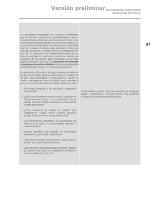 ARTICULACIÓN CURRICULAR
EDUCACIÓN ARTÍSTICA
Las actividades coreográficas en la escuela no pretenden
que los alumnos reproduzcan automáticamente pasos y
movimientosdeunbaile.Másbien,buscanconstituirsecomo
una experiencia de aprendizaje en la que no sólo apliquen los
conocimientos de expresión corporal y danza, sino también
que los acerque a la danza para entenderla como una
actividad basada en el trabajo colectivo e interdisciplinario.
Para ello es necesario que (independientemente que se
trate de una frase de movimiento, una danza creativa, una
recreación de una danza o baile tradicional o de un baile
popular) acerque a los niños a la producción de materiales
visualesqueacompañanaladanza, tales como escenografía
o realización del vestuario con recursos de bajo costo.
La apreciación crítica de los trabajos creativos realizados en
la clase de expresión corporal y danza son un componente
de gran valor pedagógico. A continuación se sugiere un
abanico de preguntas que el profesor podrá plantear al
grupo al momento de valorar un trabajo realizado en clase:
•	 ¿El trabajo responde a los solicitado o propuesto
inicialmente?
•	 ¿Quéocurriódurante elprocesocreativo?,¿cambiamos
constantemente la idea o los movimientos de la
danza? ¿Fue fácil o difícil concretar con movimientos
nuestra idea o tema?
•	 ¿Cómo evaluamos el trabajo en equipo?, ¿fue
colaborativo? ¿Cuáles fueron nuestros aciertos?,
¿cuáles fueron los errores que pudimos evitar?
•	 ¿Los movimientos responden a la características del
tema o de la idea?, ¿y la escenografía, vestuario y
utilería también?
•	 ¿Puedes identificar que calidades de movimiento
empleaste?, ¿qué niveles y trayectorias?
•	 ¿Qué otros lenguajes acompañaron nuestra danza?,
¿cuáles son?, ¿cómo los identificaste?
•	 ¿Qué sentiste cuando observabas tu propio trabajo?,
¿y cuándo viste el de tus compañeros? ¿Sentiste lo
mismo o diferente?, ¿por qué?
En la medida en que los niños van avanzando en los grados,
podrán componerse o recrearse danzas más complejas
incorporando más elementos de la danza.
57
Versión preliminar
 