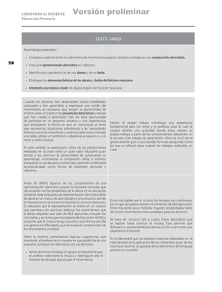 LIBRO PARA EL DOCENTE
Educación Primaria
SEXTO GRADO
Aprendizajes esperados:
•	 Incorpora creativamente los elementos de movimiento, espacio, tiempo y energía en una composición dancística.
•	 Crea una representación dancística en colectivo.
•	 Identifica las características de una danza y de un baile.
•	 Distingue los elementos básicos de las danzas y bailes del folclore mexicano.
•	 Interpreta una danza o baile de alguna región del folclore mexicano.
Cuando los alumnos han desarrollado ciertas habilidades
corporales y han aprendido a expresarse por medio del
movimiento, es necesario que tengan la oportunidad de
mostrar ante un“público”las secuencias dancísticas y danzas
que han creado o aprendido; esto les dará oportunidad
de participar en un proyecto artístico, y vivir experiencias
que enriquecen la forma en que se comunican al tener
que representar situaciones atendiendo a las necesidades
internas como las emociones y externas, tales como manejar
una falda, utilizar un sombrero y adaptarse al espacio o a un
ritmo o estilo musical.
En este sentido, la apreciación crítica de las producciones
realizadas en la clase tiene un gran valor educativo pues
brinda a los alumnos la oportunidad de autoevaluar su
aprendizaje, incrementar la compresión sobre sí mismos,
enriquecer su vocabulario y sobre todo, aprender a disfrutarla
reconociéndola como forma de expresión personal y
colectiva.
Valorar el propio trabajo constituye una experiencia
fundamental para los niños y el profesor, para lo cual se
sugiere diseñar una actividad donde éstos valoren su
propio trabajo a partir de los conocimientos adquiridos en
la escuela. Este trabajo de apreciación crítica se inició en el
grado anterior, por lo que posible formular preguntas como
las que se ofrecen para evaluar los trabajos realizados en
clase.
Antes de definir algunos de los componentes de una
representación dancística grupal, es necesario recordar que
(de acuerdo con los propósitos de la danza en la educación
primaria) toda propuesta de representación dancística debe
de darse en un marco de aprendizaje y comunicación, donde
lo importante no se centre en el producto sino en el proceso.
Es necesario que la representación se realice en un espacio
que permita a los alumnos elaborar los movimientos que
la danza requiere; que sean de fácil ejecución; incluyan los
conceptos y acciones que el programa de Educación Artística
propone; que la música tenga una estructura rítmica sencilla
y se aprecie sin dificultad; y que favorezca la comprensión de
los movimientos a realizar.
Sobre lo anterior, presentamos algunas sugerencias, que
orientarán al profesor en la manera en que podrá hacer una
pequeña composición dancística con sus alumnos:
•	 Antes de iniciar el trabajo en grupo es importante que
el profesor seleccione la música y distinga en ella el
número de tiempos que ocupa el movimiento.
Entre más rápida sea la música, los tiempos son más breves,
por lo que se sugiere realizar movimientos de fácil ejecución.
Entre más lenta sea la melodía, mayores posibilidades habrá
de incluir movimientos más complejos para los alumnos.
Se trata de construir tres o cuatro frases dancísticas que
se repitan hasta concluir la música. Esto permite que
disfruten su acercamiento a la danza y no lo vivan como una
experiencia frustrante.
Es fundamental que los trabajos creativos elaborados en la
clase favorezcan la aplicación de los contenidos, pues de esa
manera el alumno se apropia de los elementos del lenguaje
artístico en cuestión.
58
Versión preliminar
 