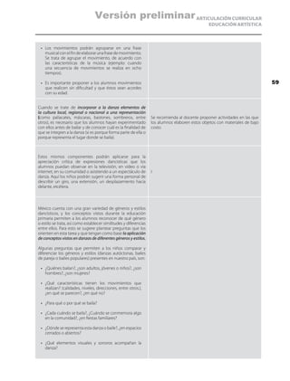 ARTICULACIÓN CURRICULAR
EDUCACIÓN ARTÍSTICA
•	 Los movimientos podrán agruparse en una frase
musical con el fin de elaborar una frase de movimiento.
Se trata de agrupar el movimiento, de acuerdo con
las características de la música (ejemplo: cuando
una secuencia de movimientos se realiza en ocho
tiempos).
•	 Es importante proponer a los alumnos movimientos
que realicen sin dificultad y que éstos sean acordes
con su edad.
Cuando se trate de incorporar a la danza elementos de
la cultura local, regional o nacional a una representación
(como paliacates, máscaras, bastones, sombreros, entre
otros), es necesario que los alumnos hayan experimentado
con ellos antes de bailar y de conocer cuál es la finalidad de
que se integren a la danza (si es porque forma parte de ella o
porque representa el lugar donde se baila).
Se recomienda al docente proponer actividades en las que
los alumnos elaboren estos objetos con materiales de bajo
costo.
Estos mismos componentes podrán aplicarse para la
apreciación crítica de expresiones dancísticas que los
alumnos puedan observar en la televisión, en video o vía
internet, en su comunidad o asistiendo a un espectáculo de
danza. Aquí los niños podrán sugerir una forma personal de
describir un giro, una extensión, un desplazamiento hacia
delante, etcétera.
I
México cuenta con una gran variedad de géneros y estilos
dancísticos, y los conceptos vistos durante la educación
primaria permiten a los alumnos reconocer de qué género
o estilo se trata, así como establecer similitudes y diferencias
entre ellos. Para esto se sugiere plantear preguntas que los
orienten en esta tarea y que tengan como base la aplicación
de conceptos vistos en danzas de diferentes géneros y estilos.
Algunas preguntas que permiten a los niños comparar y
diferenciar los géneros y estilos (danzas autóctonas, bailes
de pareja o bailes populares) presentes en nuestro país, son:
•	 ¿Quiénes bailan?, ¿son adultos, jóvenes o niños?, ¿son
hombres?, ¿son mujeres?
•	 ¿Qué características tienen los movimientos que
realizan? (calidades, niveles, direcciones, entre otros.),
¿en qué se parecen?, ¿en qué no?
•	 ¿Para qué o por qué se baila?
•	 ¿Cada cuándo se baila?, ¿Cuándo se conmemora algo
en la comunidad?, ¿en fiestas familiares?
•	 ¿Dónde se representa esta danza o baile?, ¿en espacios
cerrados o abiertos?
•	 ¿Qué elementos visuales y sonoros acompañan la
danza?
59
Versión preliminar
 