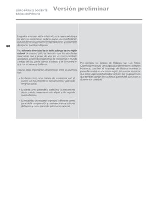 LIBRO PARA EL DOCENTE
Educación Primaria
En grados anteriores se ha enfatizado en la necesidad de que
los alumnos reconozcan la danza como una manifestación
cultural de México, presente en las tradiciones y costumbres
de algunos pueblos indígenas.
Para valorarladiversidaddelosbailesydanzasdeunaregión
cultural de nuestro país, es necesario que los estudiantes
reconozcan que a pesar de vivir en un mismo territorio
geográfico, existen diversas formas de representar el mundo
a través del uso que le damos al cuerpo y de la manera en
que nos movemos y bailamos.
Algunas ideas importantes de promover entre los alumnos,
son:
•	 La danza como una manera de representar con el
cuerpo y el movimiento los pensamientos y valores de
un grupo social.
•	 La danza como parte de la tradición y las costumbres
de un pueblo, presente en todo el país y a lo largo de
nuestra historia.
•	 La necesidad de respetar lo propio y diferente como
parte de la comprensión y convivencia entre culturas
de México y como parte del patrimonio nacional.
Por ejemplo, los estados de Hidalgo, San Luis Potosí,
Querétaro,Veracruz yTamaulipas (que pertenecen a la región
Huasteca), conciben el huapango de distintas maneras, a
pesar de convivir en una misma región. Lo anterior, sin contar
que estos lugares son habitados también por grupos étnicos
que también danzan en sus fiestas patronales, carnavales o
durante sus cosechas.
60
Versión preliminar
 