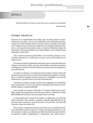 ARTICULACIÓN CURRICULAR
EDUCACIÓN ARTÍSTICA
MÚSICA
Despuésdelsilencio,lamúsicaesloquemásseacercaaexpresarloinexpresable.
Aldous Huxley
Enfoque educativo
Vivimos en un mundo lleno de sonidos, que nos dicen cómo es el am-
biente que nos rodea, y a la vez nos conforman como individuos pertene-
cientes a una determinada cultura. No sólo estamos rodeados de sonidos
y de “señales sonoras”, la música también nos acompaña desde que nace-
mos y a lo largo de toda nuestra vida, en nuestras diferentes etapas de
desarrollo y momentos del día: en la vida cotidiana, en las celebraciones
especiales y en los ritos.
Así, la música tampoco puede faltar en la escuela, aunque es con-
veniente detenernos a reflexionar un poco acerca del porqué de su
importancia.
De manera sintética podríamos mencionar que no sólo percibimos la
música a través de los oídos, sino que ésta involucra nuestras emociones
e inteligencia. Además es fuente de gozo, de sensaciones, de enseñanza y
de conocimiento.
La música es historia, es transmisora de la cultura y de los valores de
las personas que la crearon (es decir, de los diferentes pueblos y socieda-
des); y siendo un lenguaje artístico abstracto e intangible, nos permite
expresarnos y comunicarnos, así como trascendernos.
Asimismo, la música cumple la función de congregar a los individuos
para compartirla y convivir; es tradición, identidad y, por tanto, la escue-
la debe asegurar su perdurabilidad.
Aun cuando nos estamos refiriendo a “la música”, dada la gran varie-
dad y riqueza de expresiones musicales que existen o existieron, se hace
difícil hablar de la misma como concepto único y cerrado.
La percepción que se tiene de la música, su definición, así como las
obras musicales, han variado y seguirán variando dependiendo de las
personas que la producen, que la escuchan y la aprecian, así como del
contexto en que nos toque vivir.
Por lo tanto, no dejaremos de tener presente que en realidad nos esta-
mos refiriendo a muchas “músicas”; tantas como grupos humanos y cul-
turas existen. Es decir, consideraremos diferentes tipos de música (diver-
sos géneros, estilos, compositores e intérpretes), que deben darse a
61
Versión preliminar
 