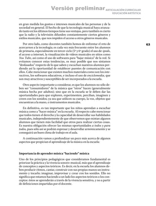 ARTICULACIÓN CURRICULAR
EDUCACIÓN ARTÍSTICA
en gran medida los gustos e intereses musicales de las personas y de la
sociedad en general. El hecho de que la tecnología musical haya avanza-
do tanto en los últimos tiempos tiene sus ventajas, pero también es cierto
que la radio y la televisión difunden constantemente ciertos géneros y
estilos musicales, que nos impiden el acceso a otros géneros musicales.
Por otro lado, como docentes también hemos de enfrentar el reto de
acercarnos a la tecnología; es cada vez más frecuente entre los alumnos
de primaria, especialmente en tercer ciclo (5º y 6º grado) el uso de: ipods,
el acceso a internet, la visualización de videos musicales en sitios como
You Tube, así como el uso de softwares para “bajar música” de la red. Si
evitamos conocer estas tendencias, es muy posible que nos sintamos
“desfasados” respecto de lo que saben y escuchan nuestros alumnos per-
diendo así la oportunidad de establecer puentes de comunicación con
ellos. Cabe mencionar que existen muchos materiales como son los inte-
ractivos, los softwares educativos, e incluso el uso de enciclomedia, que
son muy atractivos y susceptibles de ser incorporados a la escuela.
Otro aspecto importante a considerar, es que los alumnos no sólo de-
ben ser “consumidores” de la música que “otros” hacen (generalmente
música hecha por adultos); sino que en la escuela se le deben dar las
oportunidades para que exploren, experimenten, perciban, imaginen y
creen con los sonidos; ya sea que utilicen su cuerpo, la voz, objetos que
encuentran a la mano, o instrumentos musicales.
En definitiva, es tan importante que los niños aprendan a escuchar
música como a “hacer música” en la escuela. Al respecto cabe mencionar
que todos tienen el derecho y la capacidad de desarrollar sus habilidades
musicales, independientemente de que observemos que existan algunos
alumnos que tienen más facilidad que otros para realizar ciertas cosas.
Es nuestra obligación ofrecer las mismas oportunidades a todos y para
todos, pues sólo así se podrán expresar y desarrollar armónicamente y se
conseguirá un buen clima de trabajo en el aula.
A continuación vamos a profundizar un poco más acerca de algunos
aspectos que propician el aprendizaje de la música en la escuela:
Importancia de aprender música “haciendo” música
Uno de los principios pedagógicos que consideramos fundamental es
priorizar la práctica y la vivencia sonoro-musical, más que el aprendizaje
de conceptos y aspectos teóricos. Es decir, en la escuela los alumnos de-
ben producir ritmos, cantar, construir con sus propias manos un instru-
mento y tocarlo; imaginar, improvisar y crear con los sonidos. Ello no
significa que estamos haciendo a un lado los aspectos teóricos o los con-
ceptos: éstos se aprenderán a través de la vivencia sensitiva, y no a partir
de definiciones impartidas por el docente.
63
Versión preliminar
 