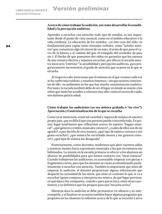 LIBRO PARA EL DOCENTE
Educación Primaria
Acerca de cómo trabajar la audición, así como desarrollar la sensibi-
lidad y la percepción auditivas
Aprender a escuchar con atención todo tipo de sonidos, es tan impor-
tante desde el punto de vista musical, como en el ámbito educativo o la
vida cotidiana. La educación de los sentidos –en este caso del oído- es
fundamental para captar tanto mensajes verbales, como “señales sono-
ras” que comunican algo (el claxon de un auto, el aviso de que pasa el ca-
rro de la basura o el camión del gas, el triángulo del vendedor de pan,
etc.). El hecho de que poseamos dos oídos no garantiza que los usemos
de una manera efectiva y sepamos escuchar; por ello en la escuela nues-
tra tarea será “entrenar” la sensibilidad y percepción auditivas, para pro-
gresivamente incrementar, el grado de atención que se pone en lo que se
escucha.
Al respecto cabe mencionar que el entorno en el que vivimos cada vez
se ha vuelto más ruidoso, y estamos inmersos –sin que seamos conscien-
tes de ello- en ambientes en los que hay mucha contaminación auditiva.
Por tanto, la escuela también debe de ser el lugar en donde se enseñe a los
niños que tanto los sonidos a volumen muy alto, como el exceso de ruido,
son dañinos para la salud.
Cómo trabajar las audiciones (ya sea música grabada o “en vivo”):
Apreciación y Contextualización de lo que se escucha
Como ya se mencionó, existe tal variedad y riqueza de música en nuestro
propio país, que es difícil que una persona pueda conocerla toda. En pri-
mer lugar tendríamos que reflexionar acerca de nuestro “bagaje musi-
cal”: ¿qué géneros y estilos musicales conozco?, ¿cuáles de ellos son de mi
agrado?, o por decirlo de otra manera, ¿qué tipo de música conozco y me
gusta escuchar?, ¿que música he escuchado menos y me gustaría cono-
cer?, ¿qué tipo de música me desagrada?
Posteriormente, como docentes, tendremos que abrir nuestros oídos
y nuestras mentes hacia expresiones musicales a las que no estamos tan
habituados. La misión en la escuela primaria es ofrecer a los alumnos un
abanico de posibilidades para que tomen contacto con “otras músicas”.
Cuando trabajemos las audiciones, es aconsejable empezar con piezas o
fragmentos cortos, para que los alumnos se vayan acostumbrando paula-
tinamente a escuchar con atención. También es importante que antes de
empezar la audición, el docente proporcione alguna información que
despierte la curiosidad de los niños, que sitúe en contexto lo que se va a
escuchar (quien compuso o interpreta esa música, de qué lugar proviene,
en qué época fue compuesta, cuándo y para qué se toca, entre otras cues-
tiones); y en definitiva que los prepare para una “escucha activa”.
Mientras dura la audición se debe permanecer en silencio y no inte-
rrumpirla, y al finalizar se aconseja también hacer algunas preguntas que
propicien en los alumnos la reflexión acerca de lo que se escuchó y sirva
64
Versión preliminar
 