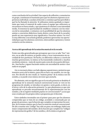 ARTICULACIÓN CURRICULAR
EDUCACIÓN ARTÍSTICA
como conclusión de la actividad. Este espacio de reflexión y comentarios
en grupo, constituyen el momento para que los alumnos expresen su ex-
periencia individual, y ayudan al docente a constatar qué han percibido y
qué les ha llamado la atención. Si utilizamos música grabada es impor-
tante que tanto el material de audio como el equipo que utilicemos se
encuentren en buen estado, y que ajustemos el volumen a una intensidad
media. Si tenemos la oportunidad de establecer contacto con los músi-
cos de la comunidad, o contamos con la posibilidad de que los alumnos
asistan a conciertos didácticos (tanto dentro como fuera de la escuela),
puede ser una experiencia muy significativa. Escuchar música “en vivo”,
es muy diferente a escucharla grabada; podemos aprovechar esa oportu-
nidad para que los alumnos conversen, intercambien opiniones y tomen
contacto con los músicos.
Acerca del aprendizaje de la notación musical en la escuela
Existe una idea generalizada que presupone que si no se sabe “leer” mú-
sica, no se sabe de música; se puede cantar y tocar instrumentos sin ne-
cesidad de leer partituras. De hecho, en diferentes culturas y a través de
muchas generaciones, la música se ha transmitido oralmente y muchos
excelentes músicos –tanto de nuestro país como de otras partes del mun-
do-, han hecho y siguen haciendo música sin necesidad de anotar o leer
nada en un papel.
Así, es necesario dejar a un lado algunas suposiciones y prejuicios que
tenemos acerca de la música, pues ésta se hace con sonidos, no con sig-
nos. Por decirlo de otro modo, la “materia prima” de la música son los
sonidos, y se puede crear música sin tener que anotarla.
No obstante, esto no significa que en la escuela primaria se desdeñe el
aprendizaje de la notación musical convencional (como se verá en los
programas de estudio, se introduce en quinto y sexto grado, es decir, en
el tercer ciclo de la educación primaria). Lo que planteamos es que este
aprendizaje se preceda necesariamente de la experimentación con los
sonidos, y de su registro mediante grafías no convencionales14
, ya sea que
sean creadas por los propios niños o propuestas por el docente.
Estos símbolos inventados son el primer paso para que los alumnos
comprendan que se trata de un código, acordado y consensado por un
grupo de personas; y que la función que cumplen es representar los soni-
dos, de la misma manera que lo hace la notación musical convencional.
De ahí a enseñar otro “código” hay sólo un paso; sin embargo, habrá una
mejor comprensión del sentido y de la función que cumplen los “códigos
de representación gráfica” de los sonidos, y de la música en general.
14
	Algunos autores se refieren a ellas como grafías analógicas.
65
Versión preliminar
 