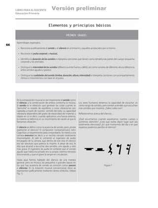 LIBRO PARA EL DOCENTE
Educación Primaria
Elementos y principios básicos
PRIMER GRADO:
Aprendizajes esperados:
•	 Reconoce auditivamente el sonido y el silencio en el entorno y aquellos producidos por sí mismo.
•	 Reconoce el pulso corporal y musical.
•	 Identifica la duración de los sonidos e interpreta canciones que tienen como temática las partes del cuerpo (esquema
corporal) y los animales.
•	 Distingue la intensidad de los sonidos (diferencia entre fuerte y débil), así como sonidos de diferente altura (diferencia
entre sonidos agudos y graves).
•	 Distingue las cualidades del sonido (timbre, duración, altura, intensidad) e interpreta canciones con acompañamiento
rítmico o movimientos con base en el pulso.
En la composición musical es tan importante el sonido como
el silencio, y la combinación de ambos conforma la música.
El sonido es la vibración que generan las cosas cuando se
“perturba” su estado de equilibrio, y estas vibraciones son
captadas a través de nuestro sentido del oído. La capacidad
vibratoria dependerá del grado de elasticidad del material u
objeto en sí; es decir, cuando aplicamos una fuerza externa,
la materia se deforma en un movimiento de vaivén al que le
llamamos vibración.
El silencio se define como la ausencia de sonido, pero ¿existe
realmente el silencio? El compositor norteamericano John
Cage hizo un experimento para comprobarlo. Se metió a una
cámara anecoica (es decir, a un recinto cerrado totalmente
insonorizado). Al salir le comentó al ingeniero de audio
encargado de la cámara, que dentro de ese sitio el silencio
era tan absoluto que parecía la muerte. A pesar de eso, le
dijo que alcanzó a escuchar dos sonidos, uno agudo y otro
más grave. El ingeniero de audio le contestó que el sonido
agudo que había escuchado era su propio sistema nervioso
funcionando, y que el grave la sangre en circulación.
Hasta aquí hemos hablado del silencio de una manera
general, pero en música, los pequeños o grandes lapsos en
los que hay ausencia de sonido se conocen como pausas
o silencios. En la notación musical convencional, éstos se
representan gráficamente mediante ciertos símbolos. (Véase
Fig. 1).
Los seres humanos tenemos la capacidad de escuchar un
cierto rango de sonidos, pero existen animales que escuchan
más sonidos que nosotros. ¿Sabe cuáles son?
Reflexionemos acerca del silencio…
¿Qué escuchamos cuando aquietamos nuestro cuerpo y
ponemos atención? ¿Cree que exista algún lugar que sea
totalmente silencioso? ¿En qué momentos del día y en qué
espacios podemos percibir el silencio?
Figura 1
66
Versión preliminar
 