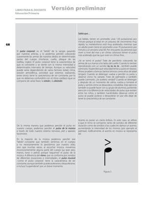 LIBRO PARA EL DOCENTE
Educación Primaria
El pulso corporal, es el “latido” de la sangre pasando
por nuestras arterias, y lo podemos percibir colocando
suavemente las yemas de nuestros dedos en determinadas
partes del cuerpo (muñecas, cuello, pliegue de las
rodillas, ingles). El pulso corporal tiene la característica de
que es constante y se siente con la misma intensidad a
determinados intervalos de tiempo. Aunque su velocidad
puede variar dependiendo de varios factores (edad, clima,
presión atmosférica, actividad que estemos realizando,
entre otros); tiene la característica de ser constante, por lo
que no debemos confundirlo con el ritmo cardíaco (que se
compone de varias fases: la sístole y la diástole).
Sabía que…
Los bebés, tienen en promedio unas 120 pulsaciones por
minuto porque al estar en un proceso de crecimiento muy
rápido, su metabolismo está muy acelerado; mientras que
un adulto joven tiene en promedio unas 76 pulsaciones por
minuto y un anciano unas 60. Por otra parte, las personas que
viven a nivel del mar y en climas calurosos tienen el pulso
más acelerado que las que viven en climas fríos.
¿Ya se tomó el pulso? Trate de percibirlo colocando las
yemas de sus manos a los lados del cuello. Cuando lo sientan
reprodúzcalo con un sonido: ta, ta, ta, ta…también puede
caminarlo.Ya percibió qué velocidad tenía su pulso en reposo.
Ahora prueben a brincar (tantos brincos como años de edad
tengan). Cuando se detengan vuelva a percibir su pulso y
observe cómo ha variado. Trate de palmearlo y también
puede caminarlo. ¿Se aceleró, verdad? Cuando se detengan
y después de un momento de calma, vuelva a tomarse el
pulso y sentirá cómo se desacelera y estabiliza. Este ejercicio
también lo puede hacer con su grupo de alumnos, poniendo
atención a la diferencia de velocidades de pulso que existen
entre los niños, y tambien haciéndoles observar cómo el
pulso se puede acelerar o desacelerar sin por ello dejar de
tener la característica de ser constante.
De la misma manera que podemos percibir el pulso en
nuestro cuerpo, podemos percibir el pulso de la música
a través de todo nuestro sistema nervioso, piel y aparato
locomotor.
En la mayoría de la música podemos percibir ese
“latido” constante que también sentimos en el cuerpo;
y no necesariamente lo percibimos por nuestro oído,
sino que muchas veces, al escuchar música, movemos
inconscientemente alguna parte del cuerpo (ya sean pies,
manos, torso o pelvis) porque “seguimos” el pulso de la
música. A diferencia del ritmo, que se conforma por sonidos
de diferentes duraciones e intensidades, el pulso musical
–como el pulso corporal- tiene la característica de ser
constante, aunque también puede acelerarse y desacelerarse,
e incluso“suspenderse”, por un breve momento.
Acento es poner un cierto énfasis. En este caso, se refiere
a que el ritmo se compone, tanto de sonidos de diferente
duración como de sonidos a los cuales les damos un acento,
aumentando la intensidad de los mismos (por ejemplo al
palmear). Gráficamente, el acento en música se representa
así:
Figura 3
68
Versión preliminar
 