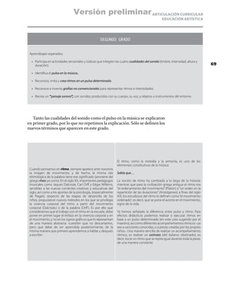 ARTICULACIÓN CURRICULAR
EDUCACIÓN ARTÍSTICA
SEGUNDO GRADO
Aprendizajes esperados:
•	 Participa en actividades sensoriales y lúdicas que integren las cuatro cualidades del sonido (timbre, intensidad, altura y
duración).
•	 Identifica el pulso en la música.
•	 Reconoce, imita y crea ritmos en un pulso determinado.
•	 Reconoce e inventa grafías no convencionales para representar ritmos e intensidades.
•	 Recrea un “paisaje sonoro”, con sonidos producidos con su cuerpo, su voz, y objetos o instrumentos del entorno.
Tanto las cualidades del sonido como el pulso en la música se explicaron
en primer grado, por lo que no repetimos la explicación. Sólo se definen los
nuevos términos que aparecen en este grado.
Cuando pensamos en ritmo, siempre aparece ante nosotros
la imagen de movimiento, y de hecho, la misma raíz
etimológica de la palabra tiene ese significado (proviene del
griego rheo:yo corro). En el siglo XX, importantes pedagogos
musicales como Jaques Dalcroze, Carl Orff y Edgar Willems,
sensibles a las nuevas corrientes creativas y educativas del
siglo, así como a los aportes de la psicología, (especialmente
de Piaget), respecto de las etapas de desarrollo de los
niños, propusieron nuevos métodos en los que se privilegia
la vivencia corporal del ritmo a partir del movimiento
corporal (Dalcroze,) o de la palabra (Orff). Es por ello que
consideramos que el trabajo con el ritmo en la escuela, debe
poner en primer lugar el énfasis en la vivencia corporal y en
el movimiento, y no en los signos gráficos que lo representan
de una manera abstracta -cuestión que no descartamos,
pero que debe de ser aprendida posteriormente, de la
misma manera que primero aprendemos a hablar y después
a escribir-.
El ritmo, como la melodía y la armonía, es uno de los
elementos constitutivos de la música.
Sabía que…
La noción de ritmo ha cambiado a lo largo de la historia:
mientras que para la civilización griega antigua el ritmo era
“el ordenamiento del movimiento”(Platón) o“un orden en la
repartición de las duraciones” (Aristógenes); a fines del siglo
XIX, los estudiosos del ritmo lo definen como“el movimiento
ordenado”; es decir, que se pone el acento en el movimiento,
signo de la vida.
Ya hemos señalado la diferencia entre pulso y ritmo. Para
efectos didácticos podemos realizar o ejecutar ritmos en
base a un pulso determinado (en este caso sugerido por el
maestro),asícomodiferentesacompañamientosrítmicos–ya
sea a canciones conocidas, o a piezas creadas por los propios
niños-. Una manera sencilla de realizar un acompañamiento
rítmico, es realizar un ostinato (del italiano: obstinado); es
decir, tocar un ritmo que se repita igual durante toda la pieza;
de una manera constante.
69
Versión preliminar
 