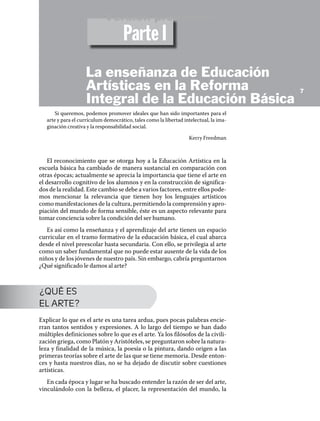 Si queremos, podemos promover ideales que han sido importantes para el
arte y para el currículum democrático, tales como la libertad intelectual, la ima-
ginación creativa y la responsabilidad social.
Kerry Freedman
El reconocimiento que se otorga hoy a la Educación Artística en la
escuela básica ha cambiado de manera sustancial en comparación con
otras épocas; actualmente se aprecia la importancia que tiene el arte en
el desarrollo cognitivo de los alumnos y en la construcción de significa-
dos de la realidad. Este cambio se debe a varios factores, entre ellos pode-
mos mencionar la relevancia que tienen hoy los lenguajes artísticos
como manifestaciones de la cultura, permitiendo la comprensión y apro-
piación del mundo de forma sensible, éste es un aspecto relevante para
tomar conciencia sobre la condición del ser humano.
Es así como la enseñanza y el aprendizaje del arte tienen un espacio
curricular en el tramo formativo de la educación básica, el cual abarca
desde el nivel preescolar hasta secundaria. Con ello, se privilegia al arte
como un saber fundamental que no puede estar ausente de la vida de los
niños y de los jóvenes de nuestro país. Sin embargo, cabría preguntarnos
¿Qué significado le damos al arte?
¿QUÉ ES
EL ARTE?
Explicar lo que es el arte es una tarea ardua, pues pocas palabras encie-
rran tantos sentidos y expresiones. A lo largo del tiempo se han dado
múltiples definiciones sobre lo que es el arte. Ya los filósofos de la civili-
zación griega, como Platón y Aristóteles, se preguntaron sobre la natura-
leza y finalidad de la música, la poesía o la pintura, dando origen a las
primeras teorías sobre el arte de las que se tiene memoria. Desde enton-
ces y hasta nuestros días, no se ha dejado de discutir sobre cuestiones
artísticas.
En cada época y lugar se ha buscado entender la razón de ser del arte,
vinculándolo con la belleza, el placer, la representación del mundo, la
7
Parte I
La enseñanza de Educación
Artísticas en la Reforma
Integral de la Educación Básica
Versión preliminar
 