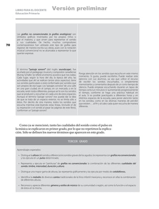 LIBRO PARA EL DOCENTE
Educación Primaria
Las grafías no convencionales (o grafías analógicas) son
símbolos gráficos inventados por los propios niños o
por el maestro, y que sirven para representar el sonido
y sus cualidades. De hecho, muchos compositores
contemporáneos han utilizado este tipo de grafías para
registrar de manera escrita sus obras, pues con la notación
musical convencional no se alcanzaba a representar lo que
querían expresar.
El término “paisaje sonoro” (del inglés soundscape), fue
acuñado por el pedagogo musical y compositor canadiense
Murray Schafer. Se refiere al entorno acústico que nos rodea.
Cada lugar, según la hora del día, la época del año, las
actividades que ahí se realicen (entre otros aspectos), tiene
sus sonidos particulares o está conformado por sonidos que
son propios de ese lugar. Los “paisajes sonoros” de una calle
en una gran ciudad, en el campo, en un mercado, o en la
escuela, serán todos diferentes, porque así lo son los sonidos
que se producen y escuchan en cada uno de estos espacios.
Aunque el término “paisaje sonoro” nos pueda dar la idea
de que se trata de un espacio exterior, no se limita sólo a
éstos. Por decirlo de otra manera, todos los sonidos que
escucha mientras está leyendo estas líneas, (incluido el de
su respiración o el sonido al pasar las páginas de este libro),
conforman un“paisaje sonoro”.
Ponga atención en los sonidos que escucha en este mismo
momento. Si gusta, puede escribirlos Puede realizar este
ejercicio con sus alumnos, ya sea que utilice el recurso
de escribir los sonidos escuchados, o simplemente
memorizarlos y comentarlos después de un corto tiempo de
silencio. Puede empezar escuchando durante un lapso de
tiempo corto (un minuto) e ir aumentando progresivamente
el tiempo, conforme se haga una práctica habitual en
el aula. Si es posible practíquelo a diferentes horas y en
distintos espacios de la escuela, para poner atención tanto
en los sonidos, como en las diversas maneras de percibir
que existen… al fin y al cabo cada quien escucha de manera
diferente.
Como ya se mencionó, tanto las cualidades del sonido como el pulso en
la música se explicaron en primer grado, por lo que no repetimos la explica-
ción. Sólo se definen los nuevos términos que aparecen en este grado.
TERCER GRADO
Aprendizajes esperados:
•	 Distinguelaalturadelsonidoydiferencialossonidosgravesdelosagudos,losrepresentacongrafíasnoconvencionales
y los ejecuta en un pulso determinado.
•	 Representa y ejecuta en “partituras” de grafías no convencionales la combinación de las diferentes cualidades del
sonido: timbre, intensidad, duración y altura.
•	 Distingue una mayor gama de alturas, las representa gráficamente y las ejecuta por medio de cotidiáfonos.
•	 Identifica la melodía de diversos cantos tradicionales de la lírica infantil mexicana y reconoce en ellas la combinación
de diferentes alturas.
•	 Reconoce y aprecia diferentes géneros y estilos de música de su comunidad o región, así como la función o el espacio
de éstos en la misma.
70
Versión preliminar
 
