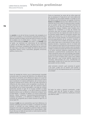 LIBRO PARA EL DOCENTE
Educación Primaria
La canción es una de las formas musicales más arraigada en el
sentir de los pueblos, y la encontramos expresada de muchas y
diversas maneras a lo largo y ancho de todo el mundo. Es la unión
de la palabra con el sonido (texto y música), y por lo general
están conformadas por estrofas -que varían- y un estribillo -que
se repite-. Las canciones son transmisoras de las tradiciones
y valores de las diferentes culturas, algunas usan la lírica más
refinada y constituyen verdaderas joyas poéticas; hay canciones
de todos tipos, y las letras nos hablan de todos los temas: amor,
naturaleza, historia, humor, costumbres, geografía, emociones,
política, y tantos otros…
Como se mencionó, las voces de los niños antes de
que se produzca la “muda de la voz” como efecto de
la pubertad (lo que puede empezar a suceder en los
dos últimos grado de primaria), son agudas. El término
tesitura (del italiano textura), hace referencia tanto a la
extensión de la voz; es decir, al rango de notas o sonidos
que se pueden cantar, como al “timbre” particular de
la misma (y es por ello que decimos que una voz es
aterciopelada, rasposa, metálica, nasal, cristalina, etc.).
Debemos ser cuidadosos a la hora de entonar las
canciones, para que se ajusten realmente al tono en
el que los alumnos son capaces de cantar (es decir, en
los primeros grados debemos entonarlas siempre más
agudas que nuestra voz, y en los últimos grados a una
altura que les resulte cómoda y no fuerce la voz de los
alumnos-especialmente de los varones-). También es
muy importante tener el hábito de “preparar el cuerpo”
para cantar, dado que el instrumento; en este caso los
aparatos fonador y respiratorio, está en el interior del
mismo. Debemos hacer ejercicios que propicien la toma
de conciencia de cómo está el cuerpo, y que nos ayuden
a relajar y a tonificar las partes del mismo que intervienen
en el canto. Asimismo, debemos realizar ejercicios de
respiración y posteriormente vocalizaciones. Para una
mayor orientación acerca de cómo abordar este trabajo,
se recomienda consultar el material de la SEP“Cantemos
juntos”, en el que se explica paso a paso cómo realizar
estos ejercicios y que incluye además repertorio de
canciones, seleccionadas por ciclo, considerando las
capacidades vocales de los niños (así como los temas
que pueden ser de su interés).
¿Qué canciones conoce?, ¿qué canciones le gustan
y por qué?, ¿cuáles son sus temas?, qué canción o
canciones son las más representativas de su comunidad
y/o entidad?
Existe tal variedad de música, que es prácticamente imposible
conocerla toda. Una manera de referirnos a los diferentes tipos
de música es tomando como referencia la época en la que fue
compuesta. Así, en nuestro país podríamos referirnos a la música
que se producía en la época prehispánica, de la música que se
tocaba en tiempos de la colonia –de la cual cabe mencionar la
influencia de otras culturas como la española o la africana-, de
la música que se hacía durante el siglo XIX, durante la época
del porfiriato, de la música nacionalista o de todas las músicas
producidas durante el siglo XX. En Europa, también se habla
de que existió música antigua –y con ello se abarca un periodo
bastante extenso que va desde las civilizaciones antiguas hasta
la Edad Media-; o también se refieren a la música renacentista,
barroca, clásica, romántica, impresionista,nacionalista,experim
entalista, minimalista…y en definitiva se diferencian todas las
corrientes de vanguardia que se dieron durante el siglo XX y el
actual siglo XIX.
Aunque el estilo sea una característica que hace referencia a la
manera individual que tiene el creador o compositor de “hacer
música”, si coincide con otros creadores tanto en contexto
temporal como espacial (geográfico), podemos hablar de rasgos
estilísticos comunes a compositores de la misma época y país.
Es por ello que se habla de que existe un estilo barroco alemán,
italiano, francés o mexicano.
De todos los estilos y géneros nombrados, ¿cuáles
conoce?, ¿qué tipo de música le gusta y escucha
normalmente?, ¿cómo la definiría y clasificaría si tuviera
que referirse a ella?
.
72
Versión preliminar
 