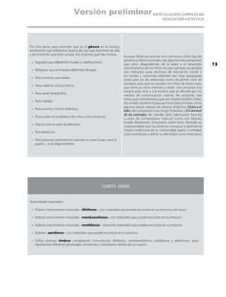 ARTICULACIÓN CURRICULAR
EDUCACIÓN ARTÍSTICA
Por otra parte, para entender qué es el género en la música,
tendríamos que reflexionar acerca del uso que hacemos de ella,
y de la función que ésta cumple. Así, tenemos que hay música:
•	 Sagrada: para diferentes rituales y celebraciones.
•	 Religiosa: que acompaña diferentes liturgias.
•	 Para moverse, para bailar.
•	 Para celebrar, música festiva.
•	 Para sanar, terapéutica.
•	 Para trabajar.
•	 Para enseñar, música didáctica.
•	 Para cuidar (a los bebés, a los niños, a los ancianos).
•	 Para el cine, la radio, la televisión.
•	 Para divertirse.
•	 Para provocar sentimientos patrióticos, para la paz, para la
guerra…y un largo etcétera.
Aunque debemos acercar a los alumnos a todo tipo de
géneros y estilos musicales, hay algunos más apropiados
que otros dependiendo de la edad y el desarrollo
psicoevolutivo de los niños. Así, por ejemplo, los arrullos
son indicados para alumnos de educación inicial, y
las rondas y canciones infantiles son muy apropiadas
tanto para los de preescolar como de primer ciclo de
primaria, cosa que no sucede con niños de tercer ciclo,
que tiene ya otros intereses y están más cercanos a la
música pop, rock y a la música que se difunde por los
medios de comunicación masiva. No obstante, hay
obras que consideramos que son imprescindibles haber
escuchado durante el paso por la escuela primaria, como
algunas piezas clásicas de carácter didáctico (Pedro y el
lobo, del compositor ruso Sergei Prokofiev y El Carnaval
de los animales, de Camille Saint Saëns,autor francés)
u otras de compositores “clásicos” como son Mozart,
Vivaldi, Beethoven, Schumann, entre otros. También es
imprescindible que los alumnos conozcan y aprecien la
música tradicional de su comunidad, región o entidad,
pues contribuye a definir su identidad como mexicanos
CUARTO GRADO
Aprendizajes esperados:
•	 Elabora instrumentos musicales –idiófonos–, con materiales que puede encontrar en su entorno y de reuso.
•	 Elabora instrumentos musicales –membranófonos– con materiales que puede encontrar en su entorno.
•	 Elabora instrumentos musicales –cordófonos– utilizando materiales que puede encontrar en su entorno.
•	 Elabora –aerófonos– con materiales que puede encontrar en su entorno.
•	 Utiliza diversos timbres –empleando instrumentos idiófonos, membranófonos, cordófonos y aerófonos– para
representar diferentes personajes, momentos y emociones dentro de un cuento.
73
Versión preliminar
 
