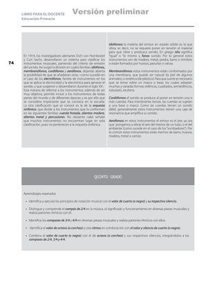 LIBRO PARA EL DOCENTE
Educación Primaria
En 1914, los investigadores alemanes Erch von Hornbostel
y Curt Sachs, desarrollaron un sistema para clasificar los
instrumentos musicales, partiendo del criterio de emisión
del sonido. Así surgió la división en cuatro familias: idiófonos,
membranófonos, cordófonos y aerófonos; dejando abierta
la posibilidad de que se añadieran otras –como sucedió en
el caso de los electrófonos, familia de instrumentos en los
que se aplica la electricidad y la electrónica para generar el
sonido, y que surgieron y desarrollaron durante el siglo XX-.
Esta manera de referirse a los instrumentos, además de ser
muy objetiva, permite incluir a los instrumentos de todas
partes del mundo y de diferentes épocas; y es por ello que
se considera importante que se conozca en la escuela.
La otra clasificación que se conoce es la de la orquesta
sinfónica, que divide a los instrumentos que la conforman
en las siguientes familias: cuerda frotada, alientos madera,
alientos metal y percusiones. No obstante cabe señalar
que muchos instrumentos no encuentran lugar en esta
clasificación, pues no pertenecen a la orquesta sinfónica.
Idiófonos: la materia del emisor en estado sólido es la que
vibra, es decir, no se requiere poner en tensión el material
para que vibre y produzca sonido. En griego idio significa
“igual” o “lo mismo y fonos sonido. Por lo general estos
instrumentos son de madera, metal, piedra, barro o mimbre;
o están formados por huesos, pezuñas o valvas.
Membranófonos: estos instrumentos están conformados por
una membrana, que puede ser natural (la piel de algunos
animales), o sintética (de plástico). Para que suene es necesario
que se tense sobre un marco o base, los cuales adoptan
muchas y variadas formas: esféricos, cuadrados, semiesféricos,
tubulares, etcétera.
Cordófonos: el sonido se produce al poner en tensión una o
más cuerdas. Para mantenerlas tensas, las cuerdas se sujetan
a una base o marco. Como las cuerdas tienen un sonido
débil, generalmente estos instrumentos tienen una caja de
resonancia que amplifica su sonido.
Aerófonos: en estos instrumentos el emisor es el aire, ya sea
que pongamos a vibrar el aire del interior de un tubo, o el del
ambiente (como sucede en el caso de los “zumbadores”). Por
lo común estos instrumentos están hechos de barro, huesos,
madera, metal o carrizo.
QUINTO GRADO
Aprendizajes esperados
•	 Identifica y ejecuta los principios de notación musical con el valor de cuarto (o negra) y su respectivo silencio.
•	 Distingue y comprende el compás de 2/4 en la música, el significado y funcionamiento en diversas piezas musicales y
realiza patrones rítmicos con él.
•	 Identifica los compases de 3/4 y 4/4 en diversas piezas musicales y realiza patrones rítmicos con ellos.
•	 Identifica el valor de octavo (o corchea) y crea ritmos en combinación con el valor y silencio de cuarto (o negra).
•	 Combina el valor de cuarto (o negra) con el de octavo (o corchea) y sus respectivos silencios, integrándolos a los
compases de 2/4, 3/4 y 4/4.
74
Versión preliminar
 