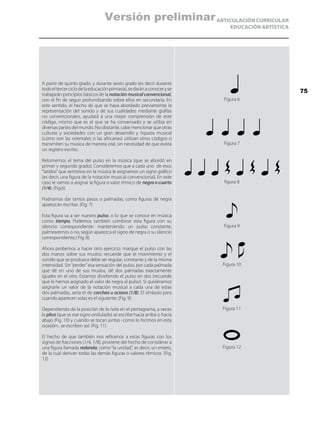 ARTICULACIÓN CURRICULAR
EDUCACIÓN ARTÍSTICA
A partir de quinto grado, y durante sexto grado (es decir durante
todoeltercerciclodelaeducaciónprimaria),sedaránaconoceryse
trabajarán principios básicos de la notación musical convencional,
con el fin de seguir profundizando sobre ellos en secundaria. En
este sentido, el hecho de que se haya abordado previamente la
representación del sonido y de sus cualidades mediante grafías
no convencionales, ayudará a una mejor comprensión de este
código, mismo que es el que se ha consensado y se utiliza en
diversas partes del mundo. No obstante, cabe mencionar que otras
culturas y sociedades con un gran desarrollo y riqueza musical
(como son las orientales o las africanas) utilizan otros códigos o
transmiten su música de manera oral, sin necesidad de que exista
un registro escrito.
Retomemos el tema del pulso en la música (que se abordó en
primer y segundo grado). Consideremos que a cada uno de esos
“latidos”que sentimos en la música le asignamos un signo gráfico
(es decir, una figura de la notación musical convencional). En este
caso le vamos a asignar la figura o valor rítmico de negra o cuarto
(1/4). (Fig.6)
Podríamos dar tantos pasos o palmadas, como figuras de negra
aparezcan escritas. (Fig. 7)
Esta figura va a ser nuestro pulso, o lo que se conoce en música
como tiempo. Podemos también combinar esta figura con su
silencio correspondiente: manteniendo un pulso constante,
palmearemos o no, según aparezca el signo de negra o su silencio
correspondiente.( Fig. 8)
Ahora probemos a hacer otro ejercicio: marque el pulso con las
dos manos sobre sus muslos: recuerde que el movimiento y el
sonido que se produzca debe ser regular, constante y de la misma
intensidad. Sin“perder”esa sensación del pulso, por cada palmada
que dé en uno de sus muslos, dé dos palmadas exactamente
iguales en el otro. Estamos dividiendo el pulso en dos (recuerde
que le hemos asignado el valor de negra al pulso). Si quisiéramos
asignarle un valor de la notación musical a cada una de estas
dos palmadas, sería el de corchea u octavo (1/8). El símbolo para
cuando aparecen solas es el siguiente: (Fig. 9)
Dependiendo de la posición de la nota en el pentagrama, a veces
la plica (que es ese signo ondulado) se escribe hacia arriba o hacia
abajo (Fig. 10) y cuando se tocan juntas -como lo hicimos en esta
ocasión-, se escriben así: (Fig. 11)
El hecho de que también nos refiramos a estas figuras con los
signos de fracciones (1/4, 1/8), proviene del hecho de considerar a
una figura llamada redonda, como “la unidad”, es decir, un entero,
de la cual derivan todas las demás figuras o valores rítmicos. (Fig.
12)
Figura 6
Figura 7
figura 8
Figura 9
Figura 10
Figura 11
Figura 12
75
Versión preliminar
 