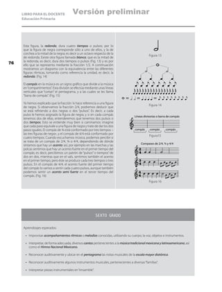 LIBRO PARA EL DOCENTE
Educación Primaria
Esta figura, la redonda, dura cuatro tiempos o pulsos; por lo
que la figura de negra corresponde sólo a uno de ellos, y la de
corchea a la mitad de la negra; es decir a un octavo respecto de la
de redonda. Existe otra figura llamada blanca, que es la mitad de
la redonda, es decir, dura dos tiempos o pulsos (Fig. 13) y es por
ello que se representa mediante la fracción 1/2. A continuación
mostramos un diagrama con la equivalencia entre las diferentes
figuras rítmicas, tomando como referencia la unidad, es decir, la
redonda. (Fig. 14)
El compás en la música es un signo gráfico que divide a la música
en“compartimentos”. Esta división se efectúa mediante unas líneas
verticales que “cortan” el pentagrama, y a las cuales se les llama
“barra de compás”. (Fig. 15)
Ya hemos explicado que la fracción ¼ hace referencia a una figura
de negra. Si observamos la fracción 2/4, podremos deducir que
se está refiriendo a dos negras o dos “pulsos”. Es decir, a cada
pulso le hemos asignado la figura de negra, y si en cada compás
tenemos dos de ellas, entenderemos que tenemos dos pulsos o
dos tiempos. Esto se entiende muy bien si caminamos: imagine
que cada paso equivale a una figura de negra y trate de dar los dos
pasos iguales. El compás de ¾ está conformado por tres tiempos –
las tres figuras de negra-, y el compás de 4/4 está conformado por
cuatro tiempos. Cuando escuchamos música, podemos percibir si
se trata de un compás de 2/4, ¾ o 4/4, dependiendo de dónde
sintamos que hay un acento: así, por ejemplo en las marchas y las
polcas sentimos que hay un acento fuerte en el primer tiempo del
compás; es decir, percibimos un patrón de “pulsos” o tiempos” de
dos en dos, mientras que en el vals, sentimos también el acento
en el primer tiempo, pero éste se produce cada tres tiempos o tres
pulsos. En el compás de 4/4, el acento fuerte del primer tiempo
del compás lo vamos a sentir cada cuatro pulsos, aunque también
podemos sentir un acento semi fuerte en el tercer tiempo del
compás. (Fig. 16)
Figura 13
Figura 14
Figura15
Figura 16
SEXTO GRADO
Aprendizajes esperados:
•	 Improvisar acompañamientos rítmicos o melodías conocidas, utilizando su cuerpo, la voz, objetos e instrumentos.
•	 Interpretar, de forma adecuada, diversos cantos pertenecientes a la músicatradicionalmexicanaylatinoamericana, así
como el Himno Nacional Mexicano.
•	 Reconocer auditivamente y ubicar en el pentagrama las notas musicales de la escala mayor diatónica.
•	 Reconocer auditivamente algunos instrumentos musicales, pertenecientes a diversas“familias”.
•	 Interpretar piezas instrumentales en“ensamble”.
Líneas divisorias o barra de compás
compás compás compás
2
4
3
4
4
4
Compases de 2/4, ¾ y 4/4
76
Versión preliminar
 