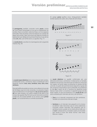 ARTICULACIÓN CURRICULAR
EDUCACIÓN ARTÍSTICA
El pentagrama, también conocido como pauta, consta
de cinco líneas horizontales en las que se representan los
sonidos. Éstos se escriben sobre las líneas o en los espacios
entre ellas. Tanto las líneas como los espacios se cuentan de
abajo hacia arriba. Cabe mencionar que algunos sonidos se
representan por debajo de la primera línea (es el caso de las
notas do y re), o por arriba (sol, la, si, agudos). (Fig. 17)
La escala de do se escribe en el pentagrama de la siguiente
manera: (Fig. 18)
En griego penta significa cinco. Antiguamente también
existían pautas de cuatro, seis y hasta de ocho líneas.
Figura 17
Figura18
La escalamayordiatónica está compuesta por siete sonidos,
combinando tonos y semitonos. Éstos se distribuyen de la
siguiente manera: tono, tono, semitono, tono, tono, tono,
semitono.
Para ejemplificarla podemos tomar como referencia la escala
de Do Mayor, que es la más conocida y no presenta ningún
signo de alteración en el pentagrama: do, re, mi, fa, sol, la, si,
do (son siete sonidos y se vuelve a repetir el do, pero a una
octava más aguda). (Fig.19) Como ya se mencionó, al primer
sonido de una escala también se le conoce como primer
grado, y así sucesivamente, en sentido ascendente.
Figura 19
La escala diatónica es aquélla conformada por una
alternancia de tonos y semitonos. Si observamos un teclado,
podemos ver que hay unas teclas que son blancas y otras que
son negras. Las teclas negras se presentan en grupos de dos
y de tres. Si a partir de la primera tecla negra de un grupo de
dos, tocamos la tecla blanca que la antecede, escucharemos
la nota do. A partir de ahí, si tocamos las siguientes teclas
blancas hasta volver a encontrar el siguiente grupo de dos
teclas negras; lo que escucharemos es la escala de do, que
está compuesta por intervalos de tono y de semitono.
•	 Tono: es un intervalo compuesto por dos semitonos.
También se le denomina intervalo simple.
•	 Semitono: es el intervalo más pequeño en la música
occidental. Cabe mencionar que en otras tradiciones
musicales, existen intervalos más pequeños que el
semitono (como sucede con la música de la India, con
el sruti). Si observamos un teclado o piano, es el sonido
que resulta al tocar dos teclas vecinas -sean éstas
blancas o negras
do re mi fa sol la si do re mi fa sol la si
do re mi fa sol la si do
do
1T 1T 1/2T 1T 1T 1T 1/2T
re mi fa sol la si do
La escala de do se escribe en el pentagrama de la siguiente manera
77
Versión preliminar
 