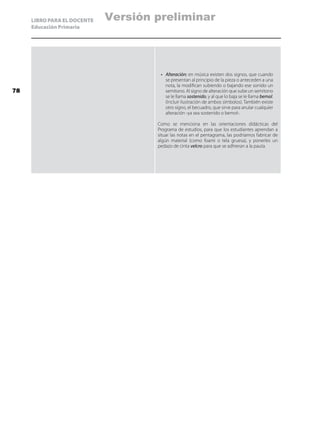 LIBRO PARA EL DOCENTE
Educación Primaria
•	 Alteración: en música existen dos signos, que cuando
se presentan al principio de la pieza o anteceden a una
nota, la modifican subiendo o bajando ese sonido un
semitono. Al signo de alteración que sube un semitono
se le llama sostenido, y al que lo baja se le llama bemol.
(Incluir ilustración de ambos símbolos). También existe
otro signo, el becuadro, que sirve para anular cualquier
alteración -ya sea sostenido o bemol-.
Como se menciona en las orientaciones didácticas del
Programa de estudios, para que los estudiantes aprendan a
situar las notas en el pentagrama, las podríamos fabricar de
algún material (como foami o tela gruesa), y ponerles un
pedazo de cinta velcro para que se adhieran a la pauta.
78
Versión preliminar
 