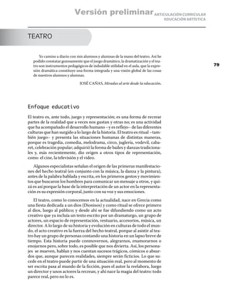 ARTICULACIÓN CURRICULAR
EDUCACIÓN ARTÍSTICA
TEATRO
Yo camino a diario con mis alumnos y alumnas de la mano del teatro. Así he
podido constatar gozosamente que el juego dramático, la dramatización y el tea-
tro son instrumentos pedagógicos de indudable utilidad en el aula, que la expre-
sión dramática constituye una forma integrada y una visión global de las cosas
de nuestros alumnos y alumnas.
JOSÉ CAÑAS, Miradas al arte desde la educación.
Enfoque educativo
El teatro es, ante todo, juego y representación; es una forma de recrear
partes de la realidad que a veces nos gustan y otras no; es una actividad
que ha acompañado el desarrollo humano –y es reflejo– de las diferentes
culturas que han surgido a lo largo de la historia. El teatro es ritual –tam-
bién juego– y presenta las situaciones humanas de distintas maneras,
porque es tragedia, comedia, melodrama, circo, juglería, vodevil, caba-
ret, celebración popular; adquirió la forma de bailes y danzas tradiciona-
les y, más recientemente, dio origen a otros tipos de representación,
como el cine, la televisión y el video.
Algunos especialistas señalan el origen de las primeras manifestacio-
nes del hecho teatral (en conjunto con la música, la danza y la pintura),
antes de la palabra hablada y escrita, en los primeros gestos y movimien-
tos que buscaron los hombres para comunicar un mensaje a otros, y qui-
zá es así porque la base de la interpretación de un actor en la representa-
ción es su expresión corporal, junto con su voz y sus emociones.
El teatro, como lo conocemos en la actualidad, nace en Grecia como
una fiesta dedicada a un dios (Dionisos) y como ritual se ofrece primero
al dios, luego al público; y desde ahí se fue difundiendo como un acto
creativo que ya incluía un texto escrito por un dramaturgo, un grupo de
actores, un espacio de representación, vestuario, accesorios, música, un
director. A lo largo de su historia y evolución en culturas de todo el mun-
do, el acto creativo es la fuerza del hecho teatral, porque al asistir al tea-
tro hay un grupo de personas contando una historia en un lapso breve de
tiempo. Esta historia puede conmovernos, alegrarnos, enamorarnos o
enojarnos pero, sobre todo, es posible que nos divierta. Así, los persona-
jes se mueven, hablan y nos cuentan sucesos trágicos, cómicos o absur-
dos que, aunque parecen realidades, siempre serán ficticios. Lo que su-
cede en el teatro puede partir de una situación real, pero al momento de
ser escrita pasa al mundo de la ficción, pues el autor la reelabora, luego
un director y unos actores la recrean, y ahí nace la magia del teatro: todo
parece real, pero no lo es.
79
Versión preliminar
 