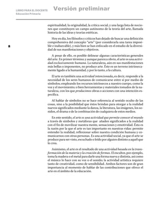 LIBRO PARA EL DOCENTE
Educación Primaria
espiritualidad, la originalidad, la crítica social, y una larga lista de nocio-
nes que constituyen un campo autónomo de la teoría del arte, llamada
historia de las ideas y teorías estéticas.
Hoy en día, los filósofos y críticos han dejado de buscar una definición
comprehensiva del concepto “arte” (por considerarla una tarea imposi-
ble e inabarcable), y más bien se han enfocado en el estudio de la diversi-
dad de sus manifestaciones y objetivos.
A pesar de ello, es posible delinear algunas características generales
del arte. En primer término; y aunque parezca obvio, el arte es una activi-
dad exclusivamente humana. La naturaleza, aún en sus manifestaciones
más bellas o imponentes, no produce arte. Éste es un terreno intrínseca-
mente ligado a la humanidad, y por lo tanto, a la cultura.
El arte es también una actividad intencionada, es decir, responde a la
necesidad de los seres humanos de comunicarse entre sí por medio de
símbolos; empleando los recursos intrínsecos a nuestro cuerpo, como la
voz y el movimiento; o bien herramientas y materiales tomados de la na-
turaleza, con los que producimos obras o acciones con una intención es-
pecífica.
Al hablar de símbolos no se hace referencia al sentido oculto de las
cosas, sino a la posibilidad que éstos brindan para otorgar a la realidad
nuevos significados mediante la danza, la literatura, las imágenes, los so-
nidos, el drama o de la combinación de cualquiera de estos medios.
En este sentido, el arte es una actividad que permite conocer el mundo
a través de símbolos y metáforas que añaden significados a la realidad
con el fin de movilizar nuestra mente, sensaciones y emotividad. Ésta es
la razón por la que el arte es tan importante en nuestras vidas: permite
entender la realidad, reflexionar sobre nuestra condición humana y co-
municarnos con otras personas. Es una actividad social, ya que el arte se
produce para ser visto, escuchado o leído por alguien distinto a aquél que
lo crea.
Asimismo, el arte es el resultado de una actividad basada en la trans-
formación de la materia y la creación de formas. El escultor, por ejemplo,
toma la madera o el metal para darle una forma nueva y distinta, así como
el músico lo hace con su voz o el sonido; la actividad artística requiere
tanto de creatividad, como de sensibilidad. Ambos factores son de gran
importancia al momento de hablar de las contribuciones que ofrece el
arte en el ámbito de la educación.
8
Versión preliminar
 