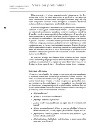 LIBRO PARA EL DOCENTE
Educación Primaria
El juego teatral es el primer acercamiento del niño a una acción dra-
mática, que realiza de forma espontánea y que le sirve para expresar
ideas, sentimientos, sus relaciones o sólo para divertirse. Juego teatral y
teatro comparten, entonces, formas de expresar la realidad y de ofrecer
al alumno de la escuela primaria posibilidades de recrearla.
Si en la escuela primaria el docente busca que el alumno entre en con-
tacto con el teatro, ¿cuál sería la mejor manera? Las respuestas pueden
ser variadas; lo cierto es que tendrá que tomar en cuenta que no se trata
de que las experiencias de aprendizaje lleven al alumno a desarrollarse ni
formarse como un actor profesional sino que éstas le procuren una for-
ma novedosa de reconocer su creatividad, mediante juegos teatrales que
le ayuden a construir anécdotas, escribir y vivenciar distintas situaciones
e historias, imaginar personajes, utilizar recursos y materiales que estén
a su alcance, usar su cuerpo y su voz para comunicarse de acuerdo con su
edad, experiencia e intereses. Asimismo, procurarle experiencias de ob-
servación y disfrute de distintas obras de teatro que le ayuden a formar
un criterio sobre lo que quiere ver y le sensibilicen hacia las distintas for-
mas de hacer el teatro.
En la escuela, el juego teatral es uno de los primeros recursos con que
cuenta el maestro para propiciar que el estudiante se reconozca, experi-
mente un proceso creativo, se exprese sin temor de ser observado por los
demás y se sienta capaz de hacer y decir lo que piensa, siente e imagina.
Sobre qué reflexionar
¿El teatro es como la vida? Así parece, porque es un arte que se realiza en
el momento mismo, con personas que se mueven, hablan, sufren o ríen
como lo hacemos en la vida cotidiana, pero no deja de ser una represen-
tación. Debido a que el teatro se realiza con personas que sienten, pien-
san y se mueven, el docente (quien es el encargado de experimentar con
sus alumnos un proceso creativo y de sensibilización, mediante diversas
situaciones teatrales) debe reflexionar sobre su relación con este lengua-
je artístico y como llevarlo a cabo en la escuela:
•	 ¿Qué es el teatro?
•	 ¿Cómo es su relación con el teatro?
•	 ¿Qué tipo de teatro le gusta ver?
•	 ¿Asiste con frecuencia al teatro o a algún tipo de representación
teatral?
•	 ¿Cómo son sus alumnos? ¿Cómo se mueven y hablan? ¿Cómo se
relacionan entre sí? ¿A qué juegan? ¿Son tímidos, alegres, serios?
•	 ¿Qué tipo de teatro le gustaría realizar con sus alumnos? ¿Qué
opinan sobre hacer teatro?
•	 ¿Qué aptitudes o habilidades teatrales tiene o quiere desarrollar
para acercarse al teatro?
80
Versión preliminar
 