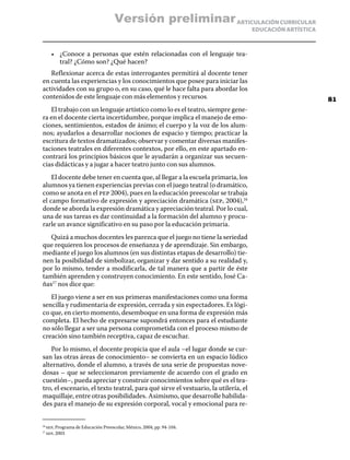 ARTICULACIÓN CURRICULAR
EDUCACIÓN ARTÍSTICA
•	 ¿Conoce a personas que estén relacionadas con el lenguaje tea-
tral? ¿Cómo son? ¿Qué hacen?
Reflexionar acerca de estas interrogantes permitirá al docente tener
en cuenta las experiencias y los conocimientos que posee para iniciar las
actividades con su grupo o, en su caso, qué le hace falta para abordar los
contenidos de este lenguaje con más elementos y recursos.
El trabajo con un lenguaje artístico como lo es el teatro, siempre gene-
ra en el docente cierta incertidumbre, porque implica el manejo de emo-
ciones, sentimientos, estados de ánimo; el cuerpo y la voz de los alum-
nos; ayudarlos a desarrollar nociones de espacio y tiempo; practicar la
escritura de textos dramatizados; observar y comentar diversas manifes-
taciones teatrales en diferentes contextos, por ello, en este apartado en-
contrará los principios básicos que le ayudarán a organizar sus secuen-
cias didácticas y a jugar a hacer teatro junto con sus alumnos.
El docente debe tener en cuenta que, al llegar a la escuela primaria, los
alumnos ya tienen experiencias previas con el juego teatral (o dramático,
como se anota en el pep 2004), pues en la educación preescolar se trabaja
el campo formativo de expresión y apreciación dramática (sep, 2004),16
donde se aborda la expresión dramática y apreciación teatral. Por lo cual,
una de sus tareas es dar continuidad a la formación del alumno y procu-
rarle un avance significativo en su paso por la educación primaria.
Quizá a muchos docentes les parezca que el juego no tiene la seriedad
que requieren los procesos de enseñanza y de aprendizaje. Sin embargo,
mediante el juego los alumnos (en sus distintas etapas de desarrollo) tie-
nen la posibilidad de simbolizar, organizar y dar sentido a su realidad y,
por lo mismo, tender a modificarla, de tal manera que a partir de éste
también aprenden y construyen conocimiento. En este sentido, José Ca-
ñas17
nos dice que:
El juego viene a ser en sus primeras manifestaciones como una forma
sencilla y rudimentaria de expresión, cerrada y sin espectadores. Es lógi-
co que, en cierto momento, desemboque en una forma de expresión más
completa. El hecho de expresarse supondrá entonces para el estudiante
no sólo llegar a ser una persona comprometida con el proceso mismo de
creación sino también receptiva, capaz de escuchar.
Por lo mismo, el docente propicia que el aula –el lugar donde se cur-
san las otras áreas de conocimiento– se convierta en un espacio lúdico
alternativo, donde el alumno, a través de una serie de propuestas nove-
dosas – que se seleccionaron previamente de acuerdo con el grado en
cuestión–, pueda apreciar y construir conocimientos sobre qué es el tea-
tro, el escenario, el texto teatral, para qué sirve el vestuario, la utilería, el
maquillaje, entre otras posibilidades. Asimismo, que desarrolle habilida-
des para el manejo de su expresión corporal, vocal y emocional para re-
16
	sep, Programa de Educación Preescolar, México, 2004, pp. 94-104.
17
	sep, 2003
81
Versión preliminar
 