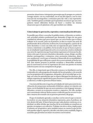 LIBRO PARA EL DOCENTE
Educación Primaria
presentar situaciones e interpretar personajes que le pongan en contacto
consigo mismo, con su creatividad, con el uso del espacio, con la cons-
trucción de escenografías y vestuarios para dar vida a una representa-
ción. También genera actitudes que le permitan reconocer que sus com-
pañeros tienen diferentes formas de hacer y resolver las mismas
situaciones que se le plantean a él y que también son válidas.
Cómotrabajarlaapreciación,expresiónycontextualizacióndelteatro
Es posible que al leer o escuchar la palabra teatro, el docente se remita a
una actividad artística profesional que demanda el logro de una gran
cantidad de talentos que poco tienen que ver con el teatro que se busca
trabajar en la escuela, pues en el primero, la idea es reunir una serie de
profesionales de la actuación, la dirección, la escenografía, a partir de un
texto dramático y crear con todo esto un espectáculo para vender fun-
ciones y entretener a un público. En la escuela, lo que se busca es procu-
rar al estudiante la participación activa en un proceso creativo mediante
una serie de experiencias que le permitan expresarse al vivenciar los dis-
tintos roles que el ejercicio dramático demanda: actuar, dirigir, escribir,
diseñar escenografías y vestuarios, crear accesorios (máscaras, abani-
cos, sombreros), con lo que se fomenta el desarrollo de su sensibilidad y
la posibilidad de que reflexione a partir de su acercamiento al hecho tea-
tral. Este mismo proceso le permite socializar y desarrollar actitudes
para la convivencia al vivir la experiencia de crear una puesta en escena
colectiva junto con sus compañeros de grupo.
Por ello, es importante que el docente conozca y se familiarice con los
contenidos de cada programa de estudio de los seis grados y, de acuerdo
con los propósitos de la asignatura, del grado y de la actividad que se tra-
baje, así como los aprendizajes que se espera obtengan los alumnos, pla-
nifique experiencias significativas para favorecer la expresión individual
y colectiva y evalúe su proceso al hacer teatro.
Una tarea del docente es que las actividades de teatro procuren la mo-
vilización de sensaciones incluyendo el disfrute y placer en relación con
éstas; con la finalidad de que sus acercamientos a este lenguaje sean gra-
tificantes y avance en su proceso creativo y expresivo. Por ello, siempre
será conveniente reforzar dicho avance e indicarle que los errores le ayu-
dan a mejorar de acuerdo con su proceso personal y de grupo.
El que el estudiante aprenda a conciliar con los otros lo que se necesi-
ta resolver en una situación dramática representa, para el profesor, un
reto dentro del aula. Si bien el proceso que cada alumno construya es in-
dividual, no debe olvidar que muchas de las actividades se resuelven en
parejas, en equipos y en colectivo. Trabajar con otro u otros, implica para
el alumno ser propositivo, pero también tomar en cuenta lo que los de-
más pueden sugerir, expresar y decidir; esto dará como resultado, llegar a
acuerdos que permitan un mejor encuentro con lo teatral.
82
Versión preliminar
 