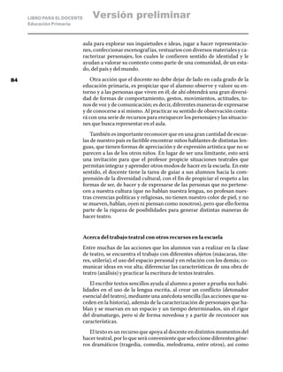 LIBRO PARA EL DOCENTE
Educación Primaria
aula para explorar sus inquietudes e ideas, jugar a hacer representacio-
nes, confeccionar escenografías, vestuarios con diversos materiales y ca-
racterizar personajes, los cuales le confieren sentido de identidad y le
ayudan a valorar su contexto como parte de una comunidad, de un esta-
do, del país y del mundo.
Otra acción que el docente no debe dejar de lado en cada grado de la
educación primaria, es propiciar que el alumno observe y valore su en-
torno y a las personas que viven en él; de ahí obtendrá una gran diversi-
dad de formas de comportamiento, gestos, movimientos, actitudes, to-
nos de voz y de comunicación; es decir, diferentes maneras de expresarse
y de conocerse a sí mismo. Al practicar su sentido de observación conta-
rá con una serie de recursos para enriquecer los personajes y las situacio-
nes que busca representar en el aula.
También es importante reconocer que en una gran cantidad de escue-
las de nuestro país es factible encontrar niños hablantes de distintas len-
guas, que tienen formas de apreciación y de expresión artística que no se
parecen a las de los otros niños. En lugar de ser una limitante, esto será
una invitación para que el profesor propicie situaciones teatrales que
permitan integrar y aprender otros modos de hacer en la escuela. En este
sentido, el docente tiene la tarea de guiar a sus alumnos hacia la com-
prensión de la diversidad cultural, con el fin de propiciar el respeto a las
formas de ser, de hacer y de expresarse de las personas que no pertene-
cen a nuestra cultura (que no hablan nuestra lengua, no profesan nues-
tras creencias políticas y religiosas, no tienen nuestro color de piel, y no
se mueven, hablan, oyen ni piensan como nosotros), pero que ello forma
parte de la riqueza de posibilidades para generar distintas maneras de
hacer teatro.
Acerca del trabajo teatral con otros recursos en la escuela
Entre muchas de las acciones que los alumnos van a realizar en la clase
de teatro, se encuentra el trabajo con diferentes objetos (máscaras, títe-
res, utilería); el uso del espacio personal y en relación con los demás; co-
municar ideas en voz alta; diferenciar las características de una obra de
teatro (análisis) y practicar la escritura de textos teatrales.
El escribir textos sencillos ayuda al alumno a poner a prueba sus habi-
lidades en el uso de la lengua escrita, al crear un conflicto (detonador
esencial del teatro), mediante una anécdota sencilla (las acciones que su-
ceden en la historia), además de la caracterización de personajes que ha-
blan y se muevan en un espacio y un tiempo determinados, sin el rigor
del dramaturgo, pero sí de forma novedosa y a partir de reconocer sus
características.
El texto es un recurso que apoya al docente en distintos momentos del
hacer teatral, por lo que será conveniente que seleccione diferentes géne-
ros dramáticos (tragedia, comedia, melodrama, entre otros), así como
84
Versión preliminar
 