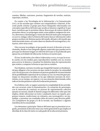 ARTICULACIÓN CURRICULAR
EDUCACIÓN ARTÍSTICA
cuentos, fábulas, canciones, poemas, fragmentos de novelas, noticias,
reportajes, etcétera.
En cuanto a las Tecnologías de la Información y la Comunicación
(tic), en las escuelas que cuenten con computadoras e Internet, el do-
cente puede orientar al grupo para hacer búsquedas relacionadas con
conceptos específicos del teatro que ayuden al alumno a significar lo que
hace; carteleras que le permitan ubicar direcciones de teatros donde se
presenten obras y se propongan asistir como público; imágenes de acto-
res, directores y dramaturgos o textos de obras de teatro para enriquecer
su acervo; indagar sobre la historia del teatro; buscar información sobre
grupos escolares de distintas partes del estado, del país y del mundo que
estén haciendo teatro, así como observar diseños de escenografías y ves-
tuarios, entre otras cosas.
Otro recurso tecnológico al que puede recurrir el docente es la enci-
clomedia, donde se han integrado algunos materiales que pueden servir
para que los alumnos tengan un referente de lo que se ha producido para
apoyar las actividades de Educación Artística en nuestro país.
El cine, la televisión y los videos (videocintas o dvd, si es que la escue-
la cuenta con los medios para reproducirlos) también son un recurso
para acercar al alumno a visualizar los distintos tipos de representación
que existen y comparar la forma en que ésta se resuelve.
Para finalizar, conviene recordar que el papel del maestro es fundamen-
tal para allegarse a los recursos con que cuente la escuela y la comunidad
con e fin de procurar a los alumnos un proceso gradual de reconocimiento
de las posibilidades expresivas de su cuerpo; su voz y su emoción para par-
ticipar en situaciones sencillas en las que elaborará nociones de movi-
miento, en un tiempo, un espacio y en una situación determinada; sobre
todo en los dos primeros ciclos de la educación primaria.
En el último ciclo, se sugiere aumentar la complejidad de las activida-
des con recursos como la dramatización y la actuación de personajes,
con la intención de construir un proceso de representación colectiva
(puesta en escena), donde el alumno juegue los diferentes roles que éste
implica, desde seleccionar un texto y analizarlo, hacer un reparto, pro-
gramar ensayos, confeccionar un vestuario, una escenografía y un ma-
quillaje, y presentar sus resultados (obra de teatro) ante diversos públi-
cos (compañeros de grupo y/o de la escuela, sus familiares o algunos
miembros de la comunidad).
Los elementos y principios básicos del teatro que se presentan en se-
guida, permitirán al docente tener una visión general de lo que implica el
abordaje de la clase de teatro en cada grado de la educación primaria.
85
Versión preliminar
 