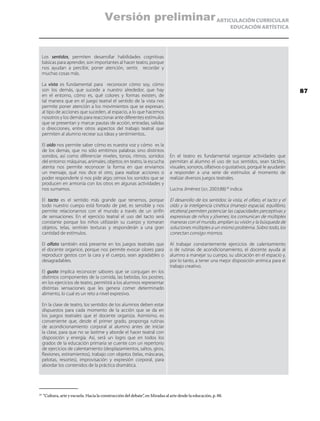 ARTICULACIÓN CURRICULAR
EDUCACIÓN ARTÍSTICA
Los sentidos, permiten desarrollar habilidades cognitivas
básicas para aprender, son importantes al hacer teatro, porque
nos ayudan a percibir, poner atención, sentir, recordar y
muchas cosas más.
La vista es fundamental para reconocer cómo soy, cómo
son los demás, que sucede a nuestro alrededor, que hay
en el entorno, cómo es, qué colores y formas existen, de
tal manera que en el juego teatral el sentido de la vista nos
permite poner atención a los movimientos que se expresan,
al tipo de acciones que suceden, al espacio, a lo que hacemos
nosotros y los demás para reaccionar ante diferentes estímulos
que se presentan y marcar pautas de acción, entradas, salidas
o direcciones, entre otros aspectos del trabajo teatral que
permiten al alumno recrear sus ideas y sentimientos..
El oído nos permite saber cómo es nuestra voz y cómo es la
de los demás, que no sólo emitimos palabras sino distintos
sonidos, así como diferenciar niveles, tonos, ritmos, sonidos
del entorno: máquinas, animales, objetos; en teatro, la escucha
atenta nos permite reconocer la forma en que enviamos
un mensaje, qué nos dice el otro, para realizar acciones o
poder responderle si nos pide algo; oímos los sonidos que se
producen en armonía con los otros en algunas actividades y
nos sumamos.
El tacto es el sentido más grande que tenemos, porque
todo nuestro cuerpo está forrado de piel, es sensible y nos
permite relacionarnos con el mundo a través de un sinfín
de sensaciones. En el ejercicio teatral el uso del tacto será
constante porque los niños utilizarán su cuerpo y tomaran
objetos, telas, sentirán texturas y responderán a una gran
cantidad de estímulos.
El olfato también está presente en los juegos teatrales que
el docente organice, porque nos permite evocar olores para
reproducir gestos con la cara y el cuerpo, sean agradables o
desagradables.
El gusto implica reconocer sabores que se conjugan en los
distintos componentes de la comida, las bebidas, los postres,
en los ejercicios de teatro, permitirá a los alumnos representar
distintas sensaciones que les genera comer determinado
alimento, lo cual es un reto a nivel expresivo.
En la clase de teatro, los sentidos de los alumnos deben estar
dispuestos para cada momento de la acción que se da en
los juegos teatrales que el docente organiza. Asimismo, es
conveniente que, desde el primer grado, proponga rutinas
de acondicionamiento corporal al alumno antes de iniciar
la clase, para que no se lastime y aborde el hacer teatral con
disposición y energía. Así, será un logro que en todos los
grados de la educación primaria se cuente con un repertorio
de ejercicios de calentamiento (desplazamientos, saltos, giros,
flexiones, estiramientos), trabajo con objetos (telas, máscaras,
pelotas, resortes), improvisación y expresión corporal, para
abordar los contenidos de la práctica dramática.
En el teatro es fundamental organizar actividades que
permitan al alumno el uso de sus sentidos, sean táctiles,
visuales, sonoros, olfativos o gustativos, porqué le ayudarán
a responder a una serie de estímulos al momento de
realizar diversos juegos teatrales.
Lucina Jiménez (sep, 2003:88)18
indica:
El desarrollo de los sentidos: la vista, el olfato, el tacto y el
oído y la inteligencia cinética (manejo espacial, equilibrio,
etcétera) permiten potenciar las capacidades perceptivas y
expresivas de niños y jóvenes; los comunican de múltiples
maneras con el mundo, amplían su visión y la búsqueda de
soluciones múltiples a un mismo problema. Sobro todo, los
conectan consigo mismos.
Al trabajar constantemente ejercicios de calentamiento
o de rutinas de acondicionamiento, el docente ayuda al
alumno a manejar su cuerpo, su ubicación en el espacio y,
por lo tanto, a tener una mejor disposición anímica para el
trabajo creativo.
18
	“Cultura, arte y escuela. Hacia la construcción del debate”, en Miradas al arte desde la educación, p. 88.
87
Versión preliminar
 