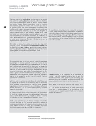 LIBRO PARA EL DOCENTE
Educación Primaria
Siempre estamos en movimiento: caminamos, nos sentamos,
nos paramos, subimos, bajamos, rodamos, saltamos, etcétera;
aun cuando pretendemos estar en reposo, algunas partes
de nuestro cuerpo siguen moviéndose, como el corazón,
los intestinos, partes de nuestra piel, la sangre que circula
y muchas cosas más. Hay movimientos cotidianos que
realizamos de manera natural y mecánica; también podemos
hacer movimientos creativos, los cuales son dirigidos e
intencionados como los que llevamos a cabo en la clase
de teatro; con ellos nuestra expresión adquiere una serie
de características que reciben el nombre de calidades; es
decir, la forma en que nos movemos, que puede ser: rápido
o lento; fuerte o suave y directa o indirectamente para la
representación de personajes.
En teatro se comparten varios contenidos con expresión
corporal y danza, uno de ellos es el movimiento corporal, que
se divide en tres tipos o niveles: a) alto: correr, saltar, galopar,
caminar; b) medio: sentarse y desplazarse conjuntando manos
y pies, gatear, y c) bajo: acostarse, arrastrarse, rodar.
De acuerdo con lo que queremos expresar le damos una
o varias intenciones a nuestro movimiento; por ejemplo,
¿cómo diría el alumno, sólo con su cuerpo, que el mundo es
grande? El maestro puede sugerir que abran sus brazos en
dirección hacia arriba, mientras los pies ocupan un espacio
más grande, además de arquear la columna, ¿habrá otras
formas de hacerlo?
Es conveniente que el docente oriente a sus alumnos para
que tengan en cuenta que cada persona se mueve de una
manera particular, de acuerdo con sus experiencias, su cultura
y el medio en que se desarrolla; es decir, tiene un ritmo que
es personal y se expresa cuando camina, habla y respira; por
ejemplo, el corazón tiene un ritmo que se crea a partir de una
serie de movimientos que realiza. Para ayudarlos a entender
esto, sugiera que sientan cómo late su corazón y luego lo
representen con secuencias rítmicas mediante palmadas,
claves o un pequeño tambor, también puede hacerlo
zapateando suavemente.
¿El ritmo es importante en las actividades de teatro? Sí, porque
si se parte de la creación de un personaje, éste se desplazará
lento o rápido, moverá las manos mientras habla; respirará
agitado o, por el contrario, casi no se percibirá que lo hace; al
hablar, se marcará si es pausado, qué entonación y volumen
da, entre otras cosas.
El trabajo con secuencias rítmicas sencillas y de movimiento
(a partir de música, palmadas o rimas) procura al alumno ir
descubriendo distintos ritmos y, sobre todo, el ritmo personal
que se tiene no sólo al moverse sino también al hablar.
Cada juego teatral en que el alumno participa, por sencillo
que sea, requiere de una serie de movimientos vocales y
corporales, la utilización del espacio, estar en contacto con los
otros, definir y resolver situaciones, que le permiten desarrollar
su expresión y un ritmo personal que le caracterizará.
El ritmo también es un contenido de las disciplinas de
música y expresión corporal y danza, por lo que si el
docente se remite a los apartados de estos lenguajes,
observará que se comparten algunas estrategias para
lograr que el alumno encuentre su ritmo personal.
Ricard Salvat , un teórico del teatro del siglo pasado, dice:
En [...] el mundo del espectáculo, el actor, el bailarín, el
mimo son [...] indispensables. En su desplazarse, en su
moverse por un espacio determinado, nos revelan la
imagen del hombre.19
19
	El teatro, como texto, como espectáculo, pp. 29.
88
Versión preliminar
 