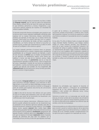 ARTICULACIÓN CURRICULAR
EDUCACIÓN ARTÍSTICA
Lo que hemos revisado hasta el momento nos lleva a hablar
de lenguaje corporal, que es toda las gama de expresiones
físicas (gesto, actitud, forma de hacer las cosas) que denotan
lo que sentimos, pensamos e, incluso, imaginamos y que
comunican diversos aspectos de nosotros sin necesidad de
utilizar la palabra hablada.
El docente propondrá diversas actividades para propiciar que
el alumno poco a poco adquiera habilidades suficientes para
expresar con su cuerpo intenciones, deseos, sentimientos,
etcétera; por ejemplo, al mirar algo con un deseo intenso de
tomarlo, ¿cómo pone sus manos, qué hace con su cuerpo?;
representar un sentimiento de enojo, ¿le lleva a apretar las
mandíbulas y al mismo tiempo las manos?; al escuchar un
sonido musical, ¿se deja caer suavemente en un sillón en señal
de que se ha relajado o sólo suaviza su gesto?
Los juegos teatrales permiten al alumno tener un proceso
de reconocimiento de su cuerpo y explorar gran cantidad de
posibilidades de su lenguaje corporal; por ejemplo, a partir
de dos recursos: la mímica que se emplea constantemente
en los ejercicios de preparación teatral, como llamar por
teléfono o tomar una taza de té, mientras camina, habla,
se relaciona con otros, y la pantomima, que es un tipo de
representación dramática, donde el actor –solo, la mayoría de
las veces, maquillado y vestido de una forma ya establecida
por tradición– cuenta una historia a partir de los movimientos
y gestos que ejecuta, que pueden ser muy exagerados, no
utilizandolavoz más que para emitir ciertos sonidos guturales,
pero sin construir ninguna palabra.
A partir de la mímica y la pantomima se muestran
situaciones, estados emocionales y conflictos sólo a través
de la expresión corporal. Los mimos son expertos en contar
una historia completa sin necesidad de recurrir a la palabra
hablada.
En los años 70 y 80, en México hubo un grupo de teatro
negro, llamado Teather Frederick, cuyo trabajo creativo
residía en contar historias sencillas, muy llamativas, a
partir de un gran manejo de la expresión corporal y sin
necesidad de utilizar la palabra hablada. Este grupo era
un representante del teatro negro (creado en Polonia) en
el que no se usa la palabra, sólo la expresión corporal, el
escenario se mantiene a oscuras, pero los accesorios y parte
de la ropa de los personajes son fluorescentes para resaltar
sus acciones y centrar la atención de los espectadores,
también se utiliza una iluminación particular, a base de luz
negra.
Por otra parte, el lenguaje verbal implica la utilización de la voz
para comunicar mensajes hablados, cuya intención es decir
algo al otro, o a los otros con ideas ordenadas, aunque a veces
también es posible que los alumnos inventen un lenguaje a
partir de sonidos para explorar otras formas de comunicarse
no sólo con la palabra.
La voz es otro de los recursos más valiosos con que cuenta
el actor en el teatro para expresarse, pues con ésta trasmite
al público gran parte de las emociones, las situaciones y los
conflictos que viven los personajes.
La voz es rica en matices, intenciones, inflexiones, tonos, y el
alumno puede utilizarla de acuerdo con las situaciones que
se presenten en los distintos ejercicios teatrales; para ello, el
docente favorecerá, mediante el juego teatral, el uso de tonos
(grave, neutro, agudo); volumen (alto, medio, bajo); ritmo
(rápido,lento,pausado).Tambiénutilizaladicción(eslacorrecta
pronunciación de las palabras); vocalización (preparación del
aparato fonador mediante ejercicios); intensidad (la emoción
con que se expresa el mensaje); respiración (dotar al aparato
fonador de suficiente aire para decir las palabras con la
intensidad, el tono, el ritmo y la dicción que requiere una frase).
Mediante las actividades que organice el docente, el
alumno podrá explorar y enriquecer las posibilidades
expresivas de su voz, porque elaborará mensajes con
palabras o sólo sonidos con diferentes tonos, ritmos,
intenciones y volúmenes.
Asimismo, al poner voz a un personaje, por sencillo que
éste sea, al recrear sonidos de la naturaleza o de animales le
da distintos usos y gana en fuerza expresiva, porque la voz
no sólo se utiliza para emitir palabras sino distintos tipo de
sonidos, como las onomatopeyas.
Eldocentepuederecurriralibrosdetécnicateatralomusical
para conocer y poner en práctica algunos de los ejercicios
que se sugieren para el acondicionamiento, el cuidado y el
manejo de la voz. También pueden complementarse con
los ejercicios que se sugieren en el apartado de música.
89
Versión preliminar
 