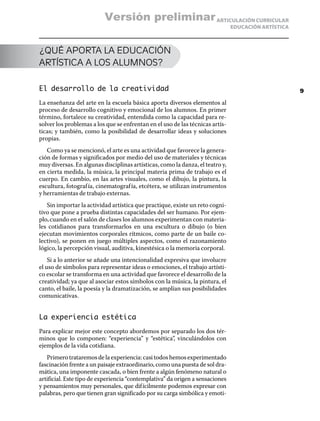 ARTICULACIÓN CURRICULAR
EDUCACIÓN ARTÍSTICA
¿QUÉ APORTA LA EDUCACIÓN
ARTÍSTICA A LOS ALUMNOS?
El desarrollo de la creatividad
La enseñanza del arte en la escuela básica aporta diversos elementos al
proceso de desarrollo cognitivo y emocional de los alumnos. En primer
término, fortalece su creatividad, entendida como la capacidad para re-
solver los problemas a los que se enfrentan en el uso de las técnicas artís-
ticas; y también, como la posibilidad de desarrollar ideas y soluciones
propias.
Como ya se mencionó, el arte es una actividad que favorece la genera-
ción de formas y significados por medio del uso de materiales y técnicas
muy diversas. En algunas disciplinas artísticas, como la danza, el teatro y,
en cierta medida, la música, la principal materia prima de trabajo es el
cuerpo. En cambio, en las artes visuales, como el dibujo, la pintura, la
escultura, fotografía, cinematografía, etcétera, se utilizan instrumentos
y herramientas de trabajo externas.
Sin importar la actividad artística que practique, existe un reto cogni-
tivo que pone a prueba distintas capacidades del ser humano. Por ejem-
plo,cuando en el salón de clases los alumnos experimentan con materia-
les cotidianos para transformarlos en una escultura o dibujo (o bien
ejecutan movimientos corporales rítmicos, como parte de un baile co-
lectivo), se ponen en juego múltiples aspectos, como el razonamiento
lógico, la percepción visual, auditiva, kinestésica o la memoria corporal.
Si a lo anterior se añade una intencionalidad expresiva que involucre
el uso de símbolos para representar ideas o emociones, el trabajo artísti-
co escolar se transforma en una actividad que favorece el desarrollo de la
creatividad; ya que al asociar estos símbolos con la música, la pintura, el
canto, el baile, la poesía y la dramatización, se amplían sus posibilidades
comunicativas.
La experiencia estética
Para explicar mejor este concepto abordemos por separado los dos tér-
minos que lo componen: “experiencia” y “estética”, vinculándolos con
ejemplos de la vida cotidiana.
Primerotrataremosdelaexperiencia:casitodoshemosexperimentado
fascinación frente a un paisaje extraordinario, como una puesta de sol dra-
mática, una imponente cascada, o bien frente a algún fenómeno natural o
artificial. Este tipo de experiencia “contemplativa” da origen a sensaciones
y pensamientos muy personales, que difícilmente podemos expresar con
palabras, pero que tienen gran significado por su carga simbólica y emoti-
9
Versión preliminar
 