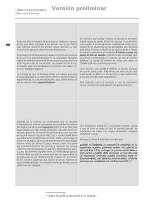 LIBRO PARA EL DOCENTE
Educación Primaria
Todos los días, la mayoría de las personas hablamos, usamos
la voz para decir mensajes a los demás, pero es un hecho
que solemos hacerlos sin prestar mayor atención a este
instrumento, porque lo hacemos mecánicamente.
Sinembargo,enlaclasedeteatro,paraelmejorfuncionamiento
de la voz y su aprovechamiento en las actividades de juego
teatral, es necesario orientar al alumno para que practique una
serie de ejercicios de vocalización, de proyección de la voz,
de dicción para que las palabras se escuchen más claras, con
fuerza y expresión emotiva.
Es importante que el docente tenga en cuenta que para
articular las palabras o, mejor dicho, emitir el sonido de la voz,
requerimos de un conjunto de órganos que, juntos, forman lo
que se conoce como aparato fonador.
Un ejercicio que facilita y mejora la dicción es el repetir
trabalenguas, se puede iniciar con algunos muy sencillos,
que pueden ir aumentando de complejidad conforme se
avanza en el desarrollo de las actividades; por ejemplo,
para evitar el seseo o silbido de las “eses” cuando se habla,
se puede trabajar con el siguiente: Si Sansón sazona sus
salsas sin sal son soserías. Una forma de comprobar que
el alumno va mejorando su manejo del aire al articular
palabras, es contar el número de veces que repite el
trabalenguas con una sola respiración.
Otro ejercicio que ayuda a mejorar la dicción consiste
en que el alumno lea fragmentos de texto en voz alta
sosteniendo un lápiz con los dientes y haga repeticiones
hasta que articule mejor las palabras.
Para entender cómo se produce la voz, es importante
revisar con atención un esquema del aparato fonador.
Además de lo anterior, es conveniente que el docente
contemple una serie de actividades que permitan al alumno
desarrollar una técnica de respiración que le sirva de base para
lograr hablar con más fuerza, intención, claridad, ritmo; por
ejemplo, practicar la respiración diafragmática, que consiste
en inspirar (meter) aire por la nariz, con la boca cerrada, llenar
sus pulmones e imaginar que lo llevan hasta el estómago, lo
sostienen y luego lo sacan por la boca lentamente. Esto puede
hacerse antes de iniciar el juego teatral, como una parte
del acondicionamiento del alumno y repetirse de manera
continúa. Con esta práctica el docente observará que poco
a poco los alumnos lograrán tener un mejor apoyo para la
emisión de la voz, pues al mantener el aire en la parte baja de
los pulmones, lo van dosificando de acuerdo con la emisión
de los sonidos (palabras) que desean expresar, además de
que también tendrán una respiración más profunda que les
permitirá estar relajados.
Una respiración profunda y controlada también ayuda
a que el niño se relaje, lo cual le permite abordar las
actividades de teatro con mayor disposición corporal,
emocional y vocal.
Al respecto, David B. McClosky nos dice que:
Cuando no cantamos ni hablamos ni pensamos en la
respiración, nuestros pulmones reciben, sin esfuerzo, el
aire suficiente [...] Sin embargo, tan pronto abrimos la boca
para cantar o hablar, debe comenzar un tipo diferente
de respiración. Entonces, nuestra conciencia entra en
funcionamiento, pues debemos tomar el aliento suficiente
para expresar una sentencia o una frase musical [...].20
20
	David B. MaClosky, La educación de la voz, pp. 31-32.
90
Versión preliminar
 
