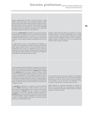 ARTICULACIÓN CURRICULAR
EDUCACIÓN ARTÍSTICA
Algunos especialistas del teatro, como José Cañas o Isabel
Tejerina, dicen que jugar es una actividad cotidiana y lúdica
que la mayoría de los niños practica de forma natural y que en
principio suelen hacerlo en solitario, donde nadie los ve, para
dar rienda suelta a su expresión. Así, hay una gran diversidad
de juegos que el niño ejecuta de acuerdo con su interés del
momento: distraerse, superar un reto, divertirse.
En el aula, el juegoteatral (o dramático) es aquel que le implica
al alumno usar su imaginación con una intención: caracterizar
un personaje, representar una situación en la que hay una
anécdota y donde incorpora su voz, su gesto, su movimiento
corporal e incluso algunos objetos al desarrollar lo que se le
pide.
El juego teatral es, pues, una posibilidad de establecer un
vínculo entre lo cotidiano y lo escolar y, aunque es importante
poner algunas reglas (marcar un límite de tiempo, seguir las
indicaciones que se dan, ser respetuoso de las formas de
expresión de los otros, etcétera), debe permitirle expresarse de
forma abierta y lúdica, porque es una experiencia inmediata e
irrepetible que suele presentarse en el aula.
Trabajar a partir del juego teatral (por ejemplo, en los dos
primeros grados, con textos dramatizados, como rondas
y cuentos, donde haya personajes, anécdotas sencillas
y algún elemento sorpresa), ayudará al niño a empezar a
integrar el gesto, el sonido de su voz y el movimiento de
manera creativa, lúdica y novedosa.
En las escuelas de educación básica, en general, no existen los
teatros para trabajar las actividades de este lenguaje artístico,
por lo que el aula regularmente será el espacio que se adapte
como escenario, que es un lugar –cerrado o abierto– donde
se reúnen los grupos teatrales para dar vida a sus obras y llevar
a cabo la representación , pero también es aquel en que se
preparan los ejercicios de acondicionamiento de los alumnos
y se realizan los juegos teatrales; es decir, es cualquier espacio
de la escuela que pueda usarse para trabajar las actividades de
teatro: el salón de clases, una parte del patio o la sala de usos
múltiples, si la hay.
Un escenario profesional es un espacio que está delimitado
por los telones (cliclorama o telón de fondo, que es una
tela negra que cuelga desde el techo hasta el piso al fondo
del escenario; las piernas, telas que se ponen a la derecha
e izquierda y sirven como entrada y salida de actores); los
bastidores que se colocan al fondo del escenario, forman parte
de la escenografía y pueden representar un paisaje, la playa,
un jardín, un kiosco, etcétera, también se usan para ubicar el
lugar en que se desarrolla la obra.
En la escuela primaria, será común trabajar las actividades
de teatro en el aula de clase, por lo que se recomienda al
docente que, antes de iniciar la sesión, retire el mobiliario
a los costados, a fin de que éstos no interfieran con la
actividad ni representen un riesgo para los alumnos.
Puede delimitar un escenario marcando un recuadro al
frente o al fondo del salón con cinta adhesiva o canela, así
como sus respectivas entradas y salidas, aunque no existan
las“piernas”ni los cicloramas.
91
Versión preliminar
 