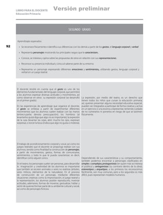 LIBRO PARA EL DOCENTE
Educación Primaria
SEGUNDO GRADO
Aprendizajes esperados:
•	 Se reconoce físicamente e identifica sus diferencias con los demás a partir de los gestos, el lenguaje corporal y verbal.
•	 Representa personajes mostrando los principales rasgos que le caracterizan.
•	 Conoce, se interesa y opina sobre las propuestas de otros en relación con sus representaciones.
•	 Reconoce su presencia individual y única al saberse parte de su entorno.
•	 Representa un personaje expresando diferentes emociones y sentimientos, utilizando gestos, lenguaje corporal y
verbal en un juego teatral.
El docente tendrá en cuenta que el gesto es uno de los
elementos fundamentales del lenguaje corporal, que permitirá
a los alumnos expresar diversas actitudes y movimientos, así
como observar en otros su expresión corporal (se desarrolló
en el primer grado).
En las experiencias de aprendizaje que organice el docente,
el gesto se enfatiza a partir de experimentar diferentes
movimientos que los alumnos suelen realizar con las manos
(entrecruzarlas denota preocupación); los hombros (al
levantarlos quizá diga que algo no es importante); la expresión
de la cara (levantar las cejas, abrir mucho los ojos, expresan
sorpresa), o torcer la boca (indica que algo no gusta o molesta).
La expresión, por medio del teatro, es un derecho que
tienen todos los niños que cursan la educación primaria;
así, quienes presentan alguna necesidad educativa especial,
pueden ser integrados a participar de forma creativa y activa
en un ejercicio o una escena a representar, teniendo cuidado
de no vulnerarlos ni ponerlos en riesgo de que se lastimen
físicamente.
El trabajo de acondicionamiento corporal y vocal, así como los
juegos teatrales que el docente se proponga realizar con sus
alumnos, tendrá como finalidad la construcción de personajes,
a partir de movimientos, gestos, formas de comunicarse,
sentimientos, y todo lo que le pueda caracterizar; es decir,
identificar como alguien único.
En el teatro, los personajes suelen ser personas, para desarrollar
la imaginación y creatividad de los alumnos es importante
que también se recreen animales o seres no realistas (árboles,
seres míticos, elementos de la naturaleza). En el proceso
de construcción de un personaje, mediante diferentes
situaciones creativas como la improvisación, el juego teatral y
la representación, los alumnos podrán reproducirlo, inventar
actitudes, ademanes, formas de moverse, gestualizar, hablar y
sentir de quienes forman parte de su ambiente cultural y social,
así como de personajes ficticios.
Dependiendo de sus características y su comportamiento,
también podemos encontrar a personajes clasificados en
simples o complejos; protagonistas (en quien más se interesa
el público) y antagonistas (su contrario dentro de la obra);
estereotipos y arquetipos, a los primeros los reconocemos
fácilmente, son muy comunes, pero a los segundos es más
difícil, pues representan modelos humanos.
92
Versión preliminar
 