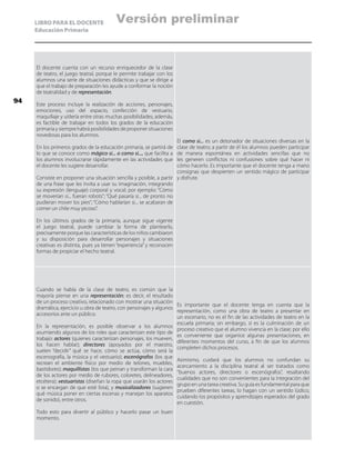 LIBRO PARA EL DOCENTE
Educación Primaria
El docente cuenta con un recurso enriquecedor de la clase
de teatro, el juego teatral, porque le permite trabajar con los
alumnos una serie de situaciones didácticas y que se dirige a
que el trabajo de preparación les ayude a conformar la noción
de teatralidad y de representación.
Este proceso incluye la realización de acciones, personajes,
emociones, uso del espacio, confección de vestuario,
maquillaje y utilería entre otras muchas posibilidades; además,
es factible de trabajar en todos los grados de la educación
primaria y siempre habrá posibilidades de proponer situaciones
novedosas para los alumnos.
En los primeros grados de la educación primaria, se partirá de
lo que se conoce como mágico si... o como si..., que facilita a
los alumnos involucrarse rápidamente en las actividades que
el docente les sugiere desarrollar.
Consiste en proponer una situación sencilla y posible, a partir
de una frase que les invita a usar su imaginación, integrando
su expresión (lenguaje) corporal y vocal; por ejemplo: “Cómo
se moverían si... fueran robots”; “Qué pasaría si... de pronto no
pudieran mover los pies”; “Cómo hablarían si... se acabaran de
comer un chile muy picoso”.
En los últimos grados de la primaria, aunque sigue vigente
el juego teatral, puede cambiar la forma de plantearlo,
precisamente porque las características de los niños cambiaron
y su disposición para desarrollar personajes y situaciones
creativas es distinta, pues ya tienen “experiencia” y reconocen
formas de propiciar el hecho teatral.
El como si... es un detonador de situaciones diversas en la
clase de teatro; a partir de él los alumnos pueden participar
de manera espontánea en actividades sencillas que no
les generen conflictos ni confusiones sobre qué hacer ni
cómo hacerlo. Es importante que el docente tenga a mano
consignas que despierten un sentido mágico de participar
y disfrute.
Cuando se habla de la clase de teatro, es común que la
mayoría piense en una representación; es decir, el resultado
de un proceso creativo, relacionado con mostrar una situación
dramática, ejercicio u obra de teatro, con personajes y algunos
accesorios ante un público.
En la representación, es posible observar a los alumnos
asumiendo algunos de los roles que caracterizan este tipo de
trabajo: actores (quienes caracterizan personajes, los mueven,
los hacen hablar); directores (apoyados por el maestro,
suelen “decidir” qué se hace, cómo se actúa, cómo será la
escenografía, la música y el vestuario); escenógrafos (los que
recrean el ambiente físico por medio de telones, muebles,
bastidores); maquillistas (los que peinan y transforman la cara
de los actores por medio de rubores, coloretes, delineadores,
etcétera); vestuaristas (diseñan la ropa que usarán los actores
o se encargan de que esté lista), y musicalizadores (sugieren
qué música poner en ciertas escenas y manejan los aparatos
de sonido), entre otros.
Todo esto para divertir al público y hacerlo pasar un buen
momento.
Es importante que el docente tenga en cuenta que la
representación, como una obra de teatro a presentar en
un escenario, no es el fin de las actividades de teatro en la
escuela primaria; sin embargo, sí es la culminación de un
proceso creativo que el alumno vivencia en la clase; por ello
es conveniente que organice algunas presentaciones, en
diferentes momentos del curso, a fin de que los alumnos
completen dichos procesos.
Asimismo, cuidará que los alumnos no confundan su
acercamiento a la disciplina teatral al ser tratados como
“buenos actores, directores o escenógrafos”, resaltando
cualidades que no son convenientes para la integración del
grupo en una tarea creativa. Su guía es fundamental para que
prueben diferentes tareas, lo hagan con un sentido lúdico,
cuidando los propósitos y aprendizajes esperados del grado
en cuestión.
94
Versión preliminar
 