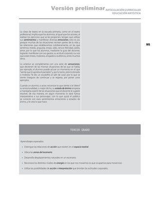 ARTICULACIÓN CURRICULAR
EDUCACIÓN ARTÍSTICA
La clase de teatro en la escuela primaria, como en el teatro
profesional, implica que los alumnos, al igual que los actores, al
realizar los ejercicios que se les proponen, tengan que utilizar
sus sentimientos y manifestar diversas emociones; esto es así,
porque muchas de las situaciones recrean partes de la vida y
las relaciones que establecemos cotidianamente, en las que
sentimos miedo, angustia, enojo, odio, rencor felicidad, júbilo,
amor, por lo que los alumnos, mediante la guía del docente,
lograrán manifestar con sus gestos, su actitud corporal y su voz
que están tristes, molestos, enojados o eufóricos, entre muchos
otros.
Lo anterior se complementa con una serie de sensaciones,
que devienen de las mismas situaciones de las que se habla;
por ejemplo, el alumno puede actuar un momento en el que
“siente que le aprieta el pantalón”y, por lo tanto, está incómodo
o molesto; “le dio un escalofrío al salir de casa”, por lo que se
siente inseguro de continuar y se regresa, por poner unos
ejemplos.
Cuando un alumno, o actor, reconoce lo que siente o le“altera”
su emocionalidad, o mejor dicho, su estado de ánimo empieza
a manejarla a partir de las situaciones que el docente le sugiere
resolver, de esa manera, en algún momento le dará fuerza
interpretativa a sus personajes, con lo que quizá el público
se conecte con esos sentimientos emociones o estados de
ánimo, y le crea lo que hace.
TERCER GRADO
Aprendizajes esperados:
•	 Distingue las relaciones de acción que existen en el espacio teatral.
•	 Ubica las zonas del escenario.
•	 Desarrolla desplazamientos naturales en un escenario.
•	 Reconoce los distintos niveles de energía en los que nos movemos (o que ocupamos para movernos).
•	 Utiliza las posibilidades de acción e interpretación que brindan las actitudes corporales.
95
Versión preliminar
 