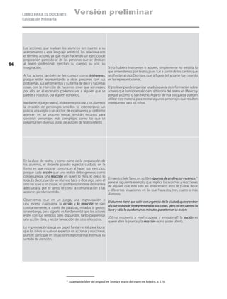 LIBRO PARA EL DOCENTE
Educación Primaria
Las acciones que realizan los alumnos (en cuanto a su
acercamiento a este lenguaje artístico), los relaciona con
el término actores, ya que están haciendo un ejercicio de
preparación parecido al de las personas que se dedican
al teatro profesional: ejercitan su cuerpo, su voz, su
imaginación.
A los actores también se les conoce como intérpretes,
porque están representando a otras personas con sus
problemas, sus sentimientos y su forma de decir y hacer las
cosas, con la intención de hacernos creer que son reales;
por ello, en el escenario podemos ver a alguien que se
parece a nosotros, o a alguien conocido.
Mediante el juego teatral, el docente procura a los alumnos
la creación de personajes sencillos (o estereotipos): un
policía, una viejita o un doctor; de esta manera, y conforme
avancen en su proceso teatral, tendrán recursos para
construir personajes más complejos, como los que se
presentan en diversas obras de autores de teatro infantil.
Si no hubiera intérpretes o actores, simplemente no existiría lo
que entendemos por teatro, pues fue a partir de los cantos que
se ofrecían al dios Dionisos, que la figura del actor se fue creando
en las representaciones.
El profesor puede organizar una búsqueda de información sobre
actores que han sobresalido en la historia del teatro en México y
porqué y cómo lo han hecho. A partir de esa búsqueda pueden
utilizar este material para recrear algunos personajes que resulten
interesantes para los niños.
En la clase de teatro, y como parte de la preparación de
los alumnos, el docente pondrá especial cuidado en la
forma en que éstos se comunican al hacer sus ejercicios,
porque cada acción que uno realiza debe generar, como
consecuencia, una reacción en quien lo mira, lo oye o lo
toca. Es decir, cuando un alumno hace o dice algo, pero el
otro no lo ve o no lo oye, no podrá responderle de manera
adecuada y, por lo tanto, se corta la comunicación y las
acciones pierden sentido.
Observemos que en un juego, una improvisación o
una escena cualquiera, la acción y la reacción se dan
constantemente, a través de palabras, miradas o gestos;
sin embargo, para lograrlo es fundamental que los actores
estén con sus sentidos bien dispuestos, tanto para enviar
una acción clara, y recibir la reacción del otro o los otros.
La improvisación juega un papel fundamental para lograr
que los niños se vuelvan expertos en accionar y reaccionar,
pues el participar en situaciones espontáneas estimula su
sentido de atención.
El maestro Seki Sano, en su libro Apuntesdeundirectorescénico,21
pone el siguiente ejemplo, que implica las acciones y reacciones
de alguien que está solo en el escenario; esto se puede llevar
a diferentes situaciones en las que haya dos, tres, cuatro o más
alumnos:
El alumno tiene que salir con urgencia de la ciudad; quiere entrar
al cuarto donde tiene preparadas sus cosas, pero no encuentra la
llave y sólo le quedan unos minutos para tomar su avión.
¿Cómo resolverlo a nivel corporal y emocional?: la acción es
querer abrir la puerta y la reacción es no poder abrirla.
21
	Adaptación libre del original en Teoría y praxis del teatro en México, p. 170.
96
Versión preliminar
 