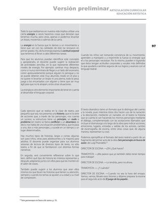 ARTICULACIÓN CURRICULAR
EDUCACIÓN ARTÍSTICA
Todo lo que realizamos en nuestra vida implica utilizar una
cierta energía; a veces hacemos cosas que denotan que
tenemos mucha, pero otras, apenas si podemos levantar
un brazo, movernos o salirnos de la cama.
La energía es la fuerza que le damos a un movimiento y
tiene que ver con las calidades de éste (se revisaron en
primer grado). Así, dicha energía expresa la actitudcorporal
que tenemos al llevar a cabo diferentes tareas.
Para que los alumnos puedan identificar este concepto
y apropiárselo, el docente puede sugerir la realización
de actividades sencillas, en la que represente diferentes
niveles de energía. Por ejemplo: caminar muy despacio,
como si nunca terminara de llegar a un lado del escenario;
correr apresuradamente porque alguien lo persigue y no
se puede detener; está muy aburrido, tirado en el piso y
no quiere ni levantar un brazo ni una pierna, todo le pesa;
juega a los encantados con alguien y tiene que ser muy
ágil para que no le atrapen, entre otras situaciones.
La energía es otro elemento importante de tener en cuenta
al desarrollar el lenguaje corporal.
Cuando los niños van tomando conciencia de su movimiento,
aprenden a manejarlo y a imprimirle la fuerza (o energía) que
el o los personajes necesitan. Por lo mismo, pueden ir logrando
que éstos tengan actitudes corporales y vocales más definidos
lo que ayudará a sentirse seguros de sus logros y avances con el
lenguaje teatral.
Cada ejercicio que se realiza en la clase de teatro, por
pequeño que sea, nos presenta una historia, que es la serie
de acciones que, a través de los personajes, nos cuenta
un suceso; su estructura tiene un principio, un nudo o
problema (en teatro se llama conflicto) y un desenlace; es
decir, nos habla de una situación problemática, que le pasa
a uno, dos o más personajes, y sucede en un tiempo y un
lugar determinados.
Hay muchos tipos de historias, largas o cortas; algunas
son para niños, otras para adolescentes y la mayoría para
adultos. El docente puede organizar para sus alumnos
sesiones de lectura de diversos tipos de texto, no sólo
teatro, a fin de que se familiaricen con distintas formas
narrativas.
En seguida, será conveniente reflexionar sobre lo que
leen, definir qué tipo de historia les interesa representar y,
después, adaptarlas junto con ellos para que las monten en
el salón de clases.
También puede sugerir a los alumnos que sean ellos
mismos los que lleven las historias que llamen su atención,
siempre y cuando los temas se ajusten a su edad y su nivel
de compresión.
El texto dramático tiene un formato que lo distingue del cuento
y la novela, pues mientras éstos dos hacen uso de la narración
y la descripción, mediante un narrador, en el teatro la historia
que se cuenta la van haciendo los mismos personajes mediante
el diálogo, complementado con las acotaciones (llamados que
incluye el dramaturgo a lo largo de la obra para indicar acciones,
emociones, lugares, entradas y salidas de los actores, cambio
de escenografía, de escena, entre otras cosas que, de alguna
manera, representan su voz).
Podemos ejemplificar el formato del texto teatral a partir de un
fragmento del primer acto de la obra Seis personajes en busca de
autor, de Luigi Pirandello:22
DIRECTOR DE ESCENA: —¡Oh! ¿Qué haces?
TRAMOYISTA: —¡Me parece que yo también debo tener tiempo
para trabajar!
DIRECTOR DE ESCENA: —Lo tendrás, pero no ahora.
TRAMOYISTA: — ¿Y cuándo?
DIRECTOR DE ESCENA: —Cuando no sea la hora del ensayo.
Vamos, vamos, llévate esos listones y déjame preparar la escena
para el segundo acto de El juego de los papeles.
22
	Seis personajes en busca de autor, p. 31.
97
Versión preliminar
 
