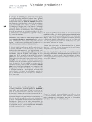 LIBRO PARA EL DOCENTE
Educación Primaria
El concepto de escenario ya se revisó en el primer grado;
sin embargo, en este apartado se trata de que al docente
le quedé claro que éste se puede dividir en zonas. ¿Por qué
es importante hablar de zonas del escenario? Porque ello
permite al alumno desarrollar una noción de cómo pararse
y actuar en relación con el público, a partir de las acciones
que realiza; por ejemplo: una acción dramática importante
no puede darse al fondo del escenario, porque pierde
fuerza y el público no entiende qué busca representar el
actor; las acciones que no son trascendentales en la obra,
pueden realizarse desde los extremos (izquierda o derecha)
o al fondo del escenario.
Para reforzar este concepto se puede observar el esquema
de un escenario dividido en nueve zonas (que se muestra
en la columna de la derecha), del cual puede partir para
ayudar a sus alumnos a diferenciarlas y manejarlas en los
diferentes ejercicios a realizar en la clase de teatro.
El docente puede complementar la información sobre los
escenarios, hablando a sus alumnos de que en los teatros
profesionales están equipados con luces y sonido (que
actualmente ya son computarizados); ciclorama (telón que
se coloca al fondo del escenario, por lo general de color
negro, para dar la sensación de amplitud del espacio);
piernas (son telas que cuelgan a los lados del escenario y
suelen funcionar como las entradas y salidas de los actores);
trampillas (son una especie de fosos o huecos que se
abren en el piso del escenario cuando un actor o una actriz
debe “desaparecer” de escena; telón (el que abre cuando
va a iniciar la obra y cierra cuando ésta termina); paso de
gato (es una estructura metálica que corre por encima del
foro y donde maniobran los técnicos para colocar luces
o algún efecto especial; a veces también se utilizan para
representar una escena; por ejemplo, alguien que camina
por un puente elevado o un actor que hace acrobacias),
entre otras cosas.
Un escenario profesional se divide en nueve zonas (véase
esquema)dondeelactorseubicadependiendodelaimportancia
de su escena. Además, suelen utilizarse los términos izquierda o
derecha (del actor), y abajo (la zona más próxima al público y
arriba (que es la parte más alejada). El centro del escenario es la
zona de mayor importancia tanto para el trabajo del actor, como
para centrar la tensión del público.
Trabajar por zonas facilita el desplazamiento de los actores
(alumnos) y evita que éstos se amontonen en un solo lugar y
enriquezcan lo que quieren representar.
Hace unos años, al actor no se le permitía dar la espalda al público,
porque se consideraba una falta de respeto; sin embargo, en
la actualidad, los actores pueden hacer de cualquier zona del
espacio y posicionar su cuerpo como mejor le parezca sin que se
tome como una falta.
Toda representación teatral está dirigida a un público,
que está conformado por espectadores (de expectante,
observador) que acuden para disfrutar, conmoverse, ser
parte de la puesta en escena que ha sido preparada para
él. Sin público, el espectáculo teatral no tiene razón de ser.
En la clase de teatro, con cada ejercicio que se presenta, los
alumnos también se están formando como espectadores,
pues son participantes del hecho teatral; es decir, observan
las escenas u obras cortas de teatro que presentan sus
compañeros y a la vez son observados, de esa manera están
conformando distintas formas de apreciar el desempeño
de los demás, pero también el propio.
El teatro en la escuela busca que los alumnos se formen como
futuros espectadores tanto del teatro profesional, como del
que se realiza en su comunidad, al aire libre, en foros, plazas,
festividades de la región o la misma escuela.
98
Versión preliminar
 