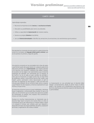 ARTICULACIÓN CURRICULAR
EDUCACIÓN ARTÍSTICA
CUARTO GRADO
Aprendizajes esperados:
•	 Reconoce la importancia de la lectura y la escritura en el teatro.
•	 Descubre sus posibilidades para narrar una anécdota.
•	 Utiliza su capacidad de improvisación de manera creativa.
•	 Genera sus propias historias al escribirlas.
•	 Lee una historia dramatizada e identifica las sensaciones, las emociones y los sentimientos que le produce.
Para abordar los contenidos de este grado se sugiere al docente
revisar los conceptos de lenguaje verbal: gesto y mímica, que
se encuentran en primero y segundo grados.
Una práctica constante en las actividades de la clase de teatro
y que forman parte del juego teatral, en cualquier grado de la
educación primaria, es la improvisación, que implica plantear
a los alumnos una situación cualquiera que deben resolver,
de acuerdo con las reglas o las características que el docente
proponga; por ejemplo: van caminando por un bosque, es
de noche y no se ve nada, se oyen sonidos de animales y
otros que no reconocen, en algún punto hay un hoyo lleno
de serpientes, arañas u otros bichos que les dan miedo, ¿qué
harán?, ¿cómo caminarán?, cómo reaccionarán al caer en
ese foso? Se organizan en dos equipos y cada uno tiene tres
minutos para realizarlo. No se comenta nada, vamos a esperar
a que finalicen los dos equipos y entonces expresamos lo que
hicimos y lo que vimos.
Al improvisar el alumno pone en juego habilidades y destrezas
físicas, imaginativas y emocionales para resolver lo que se le
pide y en el momento que se le pide; estos ejercicios pueden
ser individuales, en parejas, tríos, equipos más numerosos e
incluso con todo el grupo.
Aunque en muchas improvisaciones es importante que el
docente “deje hacer” al alumno de manera libre; en otras es
conveniente que le dé indicaciones, le marque reglas a seguir
y le estipule el tiempo que utilizará, para que adquiera y
desarrolle principios de responsabilidad, disciplina, aceptación
de límites y organización de la tarea a realizar.
La improvisación es una actividad que el docente debe
trabajar constantemente, desde el primer hasta el último
grado, y de acuerdo con la dosificación que procure a los
alumnos, ésta favorecerá distintos aspectos del desarrollo de
su personalidad.
99
Versión preliminar
 