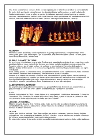 Una de las características comunes de los nuevos espectáculos es la tendencia a reducir el cuerpo de baile.
En contra de lo que ha sido habitual en este tipo de espectáculos, las formaciones se están reduciendo,
fundamentalmente en lo que se refiere al número de bailarines, ya que el resto del personal se ha visto
reforzado y es cada vez más habitual contar con el personal básico que requiere una puesta en escena como
músicos, directores de escena, técnicos de luz y sonido, o encargados de vestuario y atrezzo.

FLAMENCO
Flamenco, acervo de cantes y bailes españoles de muy antigua procedencia y variopinta estirpe étnica árabe, judía, gitana y del África negra -, que se consolida, en el transcurso de los últimos 150 años, como
forma artística individual y diferenciada.
EL BAILE, EL CANTE Y EL TOQUE.
En un principio todo giraba en torno al baile. En el naciente espectáculo romántico, la voz ocupó de un modo
paulativo el sitio de honor, haciendo del flamenco una historia cantada narrada en primera persona. Era
frecuente entonces que el propio cantaor o la cantaora se acompañara con la música de la guitarra.
El toque de ésta también creció y, en su madurez, el guitarrista reclamó un lugar proporcionado a sus logros
individuales.
Baile, cante y guitarra se juntaron de nuevo, con cada elemento más pulido y perfeccionado, hasta hacer del
arte flamenco patrimonio de la humanidad y parte esencial de la cultura universal.
El cante es el corazón del flamenco y, como el baile, tiene tres formas: grande o jondo, cantos intensos y
profundos en tono trágico e imbuidos por el duende (encanto misterioso), es la transformación del músico por
la profundidad de la emoción; intermedio, moderadamente serio, a veces cargado de reminiscencias
orientales; y pequeño, cantos ligeros, llenos de exuberancia, al amor y la naturaleza.
LA GEOGRAFIA DEL FLAMENCO
La geografía española puede recorrerse como una geografía flamenca, definiendo sus características y
peculiaridades, así como los cantes y bailes en cada enclave o aquellos más populares.
CÁDIZ
El cante jondo procede de Cádiz y de los puertos de la costa gaditana -Sanlúcar de Barrameda, El Puerto de
Santa María, San Fernando, Chiclana de la Frontera, Puerto Real-, lugares en los que se conserva el más
rico yacimiento de los antiguos romances de los que nace “lo jondo”.
JEREZ DE LA FRONTERA
El cante jerezano, de Jerez de la Frontera, está a medio camino entre la desbordante alegría gaditana y la
seriedad de Sevilla. Jerez ha sido cuna no sólo del mejor vino fino andaluz, sino también de la cantera más
fecunda de artistas flamencos.
SEVILLA
Sevilla, y en Sevilla el barrio de Triana, fueron el foco que atrajo a cantaores y bailaores de muy distintas
procedencias, pero en especial profesionales de Cádiz y de Jerez, que se asentaron en la ciudad y fundaron
las primeras academias de baile y los primeros cafés cantantes.
De este modo, muchos de los cantes tenidos por sevillanos son simples derivaciones de los estilos gaditanos.

 