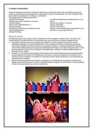 LA DANZA TRADICIONAL.
Existe tal variedad de formas en la Danza Tradicional, son tantas las diferencias y similitudes que en ella
existen que llenaríamos varios volúmenes, solamente en tratar de mencionarlas. Con el fin de facilitar esta
labor trataré de clasificarlas cronológica y socialmente.
Cronológicamente, distinguiremos entre:
-Danzas Perromanas.
Las Danzas Religiosas las subdividiríamos, a su
-Danzas que nos han legado los romanos.
vez en:
-Danzas Góticas.
-Danzas de Velatorio o Funeral.
-Danzas de la Edad Moderna, y
-Danzas Gremiales.
-Danzas Actuales.
-Danzas Guerreras, y
Socialmente, tendríamos que distinguir entre:
-Danzas que se interpretaban simplemente como
-Danzas Religiosas, y
diversión, o como juego amoroso.
-Danzas Profanas.

Algunas danzas
De todas las danzas de la antigua Grecia, alrededor de 30 han llegado a nuestros días. Los pasos y los
movimientos de los bailarines eran muy parecidos a los que caracterizan las danzas griegas de hoy.
 Rembétika: originada cuando los griegos que emigraron a Turquía regresaron a Grecia tras ser
expulsados después de la guerra. Se afincaron en los arrabales de Atenas y Salónica e iniciaron el
movimiento rembétiko, que hace referencia a manifestar la tristeza. Los griegos repatriados reciclaron
varios ritmos tradicionales para expresar la problemática del hombre y la mujer de la gran ciudad. A este
grupo pertenecen danzas como el hasápiko, hassaposerviko, tsifteteli o el sirtaki popularizado por la
película Zorba el Griego.
 Hasápiko: Fue la danza de la Asociación de Carniceros de Constantinopla durante el periodo bizantino,
aunque luego se la conoció como Makelarikos (carnicero). La danza se realiza con las manos en los
hombros de los compañeros, los bailarines improvisan el orden de las variaciones, comunicándose con
palmadas en los hombros.
 Tsestos: Danza procedente de la frontera con Bulgaria. Fue adoptada por los griegos expulsados de
Bulgaria tras la primera guerra mundial. La bailan hombres y mujeres. Comienza con un ritmo moderado,
y tiene numerosas figuras que se van encadenando

 