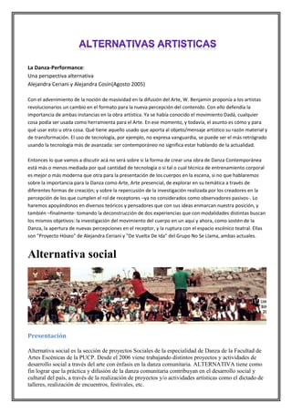 La Danza-Performance:
Una perspectiva alternativa
Alejandra Ceriani y Alejandra Cosín(Agosto 2005)
Con el advenimiento de la noción de masividad en la difusión del Arte, W. Benjamin proponía a los artistas
revolucionarios un cambio en el formato para la nueva percepción del contenido. Con ello defendía la
importancia de ambas instancias en la obra artística. Ya se había conocido el movimiento Dadá, cualquier
cosa podía ser usada como herramienta para el Arte. En ese momento, y todavía, el asunto es cómo y para
qué usar esto u otra cosa. Qué tiene aquello usado que aporta al objeto/mensaje artístico su razón material y
de transformación. El uso de tecnología, por ejemplo, no expresa vanguardia, se puede ser el más retrógrado
usando la tecnología más de avanzada: ser contemporáneo no significa estar hablando de la actualidad.
Entonces lo que vamos a discutir acá no será sobre si la forma de crear una obra de Danza Contemporánea
está más o menos mediada por qué cantidad de tecnología o si tal o cual técnica de entrenamiento corporal
es mejor o más moderna que otra para la presentación de los cuerpos en la escena, si no que hablaremos
sobre la importancia para la Danza como Arte, Arte presencial, de explorar en su temática a través de
diferentes formas de creación; y sobre la repercusión de la investigación realizada por los creadores en la
percepción de los que cumplen el rol de receptores –ya no considerados como observadores pasivos-. Lo
haremos apoyándonos en diversos teóricos y pensadores que con sus ideas enmarcan nuestra posición, y
también –finalmente- tomando la deconstrucción de dos experiencias que con modalidades distintas buscan
los mismos objetivos: la investigación del movimiento del cuerpo en un aquí y ahora, como sostén de la
Danza, la apertura de nuevas percepciones en el receptor, y la ruptura con el espacio escénico teatral. Ellas
son "Proyecto Hóseo" de Alejandra Ceriani y "De Vuelta De Ida" del Grupo No Se Llama, ambas actuales.

Alternativa social

Presentación
Alternativa social es la sección de proyectos Sociales de la especialidad de Danza de la Facultad de
Artes Escénicas de la PUCP. Desde el 2006 viene trabajando distintos proyectos y actividades de
desarrollo social a través del arte con énfasis en la danza comunitaria. ALTERNATIVA tiene como
fin lograr que la práctica y difusión de la danza comunitaria contribuyan en el desarrollo social y
cultural del país, a través de la realización de proyectos y/o actividades artísticas como el dictado de
talleres, realización de encuentros, festivales, etc.

 