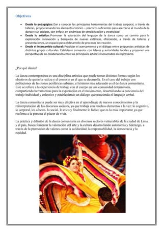 Objetivos






Desde lo pedagógico: Dar a conocer las principales herramientas del trabajo corporal, a través de
talleres, proporcionando los elementos teórico – prácticos suficientes para acercarse al mundo de la
danza y sus códigos, con énfasis en dinámicas de sensibilización y creatividad
Desde lo artístico: Promover la valoración del lenguaje de la danza como un camino para la
exploración, innovación y búsqueda de nuevas estéticas, ofreciendo, a través de talleres y
presentaciones, un espacio para el desarrollo de procesos de creación.
Desde el intercambio cultural: Propiciar el acercamiento y el diálogo entre propuestas artísticas de
distintos grupos culturales. Establecer convenios con líderes y autoridades locales y proponer una
perspectiva de co-colaboración entre los principales actores involucrados en el proyecto.

¿Por qué danza?
La danza contemporánea es una disciplina artística que puede tomar distintas formas según los
objetivos de quien la realiza y el contexto en el que se desarrolla. En el caso del trabajo con
poblaciones de las zonas periféricas urbanas, el término más adecuado es el de danza comunitaria.
Este se refiere a la experiencia de trabajo con el cuerpo en una comunidad determinada,
compartiendo herramientas para la exploración en el movimiento, desarrollando la conciencia del
trabajo individual y colectivo y estableciendo un diálogo que trascienda el lenguaje verbal.
La danza comunitaria puede ser muy efectiva en el aprendizaje de nuevos conocimientos y la
reinterpretación de los discursos sociales, ya que trabaja con muchos elementos a la vez: lo cognitivo,
lo corporal, los afectos, lo social, lo ético y finalmente lo lúdico que es lo más importante ya que
reafirma a la persona el placer de vivir.
La práctica y difusión de la danza comunitaria en diversos sectores vulnerables de la ciudad de Lima
y el país, busca fomentar la valoración del arte y la cultura desarrollando autonomía y liderazgo, a
través de la promoción de valores como la solidaridad, la responsabilidad, la democracia y la
equidad.

 
