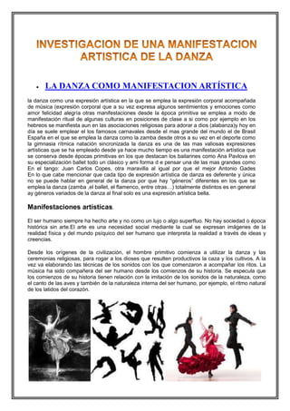 

LA DANZA COMO MANIFESTACION ARTÍSTICA

la danza como una expresión artística en la que se emplea la expresión corporal acompañada
de música (expresión corporal que a su vez expresa algunos sentimientos y emociones como
amor felicidad alegría otras manifestaciones desde la época primitiva se emplea a modo de
manifestación ritual de algunas culturas en posiciones de clase a si como por ejemplo en los
hebreos se manifiesta aun en las asociaciones religiosas para adorar a dios (alabanza)y hoy en
día se suele emplear el los famosos carnavales desde el mas grande del mundo el de Brasil
España en el que se emplea la danza como la zamba desde otros a su vez en el deporte como
la gimnasia rítmica natación sincronizada la danza es una de las mas valiosas expresiones
artísticas que se ha empleado desde ya hace mucho tiempo es una manifestación artística que
se conserva desde épocas primitivas en los que destacan los bailarines como Ana Pavlova en
su especialización ballet todo un clásico y ami forma d e pensar una de las mas grandes como
En el tango: Juan Carlos Copes, otra maravilla al igual por que el mejor Antonio Gades
En lo que cabe mencionar que cada tipo de expresión artística de danza es deferente y única
no se puede hablar en general de la danza por que hay “géneros” diferentes en los que se
emplea la danza (zamba ,el ballet, el flamenco, entre otras…) totalmente distintos es en general
ay géneros variados de la danza al final solo es una expresión artística bella.

Manifestaciones artísticas.
El ser humano siempre ha hecho arte y no como un lujo o algo superfluo. No hay sociedad o época
histórica sin arte.El arte es una necesidad social mediante la cual se expresan imágenes de la
realidad física y del mundo psíquico del ser humano que interpreta la realidad a través de ideas y
creencias.
Desde los orígenes de la civilización, el hombre primitivo comienza a utilizar la danza y las
ceremonias religiosas, para rogar a los dioses que resulten productivos la caza y los cultivos. A la
vez va elaborando las técnicas de los sonidos con los que comenzaron a acompañar los ritos. La
música ha sido compañera del ser humano desde los comienzos de su historia. Se especula que
los comienzos de su historia tienen relación con la imitación de los sonidos de la naturaleza, como
el canto de las aves y también de la naturaleza interna del ser humano, por ejemplo, el ritmo natural
de los latidos del corazón.

 