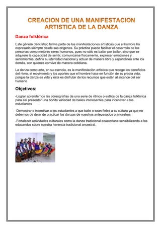 Danza folklórica
Este género dancístico forma parte de las manifestaciones artísticas que el hombre ha
expresado siempre desde sus orígenes. Su práctica puede facilitar el desarrollo de las
personas como mejores seres humanos, pues no sólo es bailar por bailar, sino que se
adquiere la capacidad de sentir, comunicarse físicamente, expresar emociones y
sentimientos, definir su identidad nacional y actuar de manera libre y espontánea ante los
demás, con quienes convive de manera cotidiana.
La danza como arte, en su esencia, es la manifestación artística que recoge los beneficios
del ritmo, el movimiento y los aportes que el hombre hace en función de su propia vida,
porque la danza es vida y ésta es disfrutar de los recursos que están al alcance del ser
humano

Objetivos:
-Lograr aprendernos las coreografías de una serie de ritmos o estilos de la danza folklórica
para así presentar una bonita variedad de bailes interesantes para incentivar a los
estudiantes
-Demostrar o incentivar a los estudiantes a que baile o sean fieles a su cultura ya que no
debemos de dejar de practicar las danzas de nuestros antepasados o ancestros
-Fortalecer actividades culturales como la danza tradicional ecuatoriana sensibilizando a los
educandos sobre nuestra herencia tradicional ancestral.

 