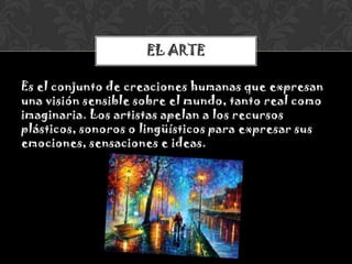 Es el conjunto de creaciones humanas que expresan
una visión sensible sobre el mundo, tanto real como
imaginaria. Los artistas apelan a los recursos
plásticos, sonoros o lingüísticos para expresar sus
emociones, sensaciones e ideas.
EL ARTE
 