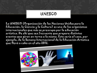 La UNESCO (Organización de las Naciones Unidas para la
Educación, la Ciencia y la Cultura) es uno de los organismos
internacionales que más se preocupa por la educación
artística. De ahí que sea frecuente que prepare distintos
eventos que giran en torno a la misma. Este sería el caso, por
ejemplo, de la Semana Internacional de la Educación Artística
que llevó a cabo en el año 2012.
UNESCO
 